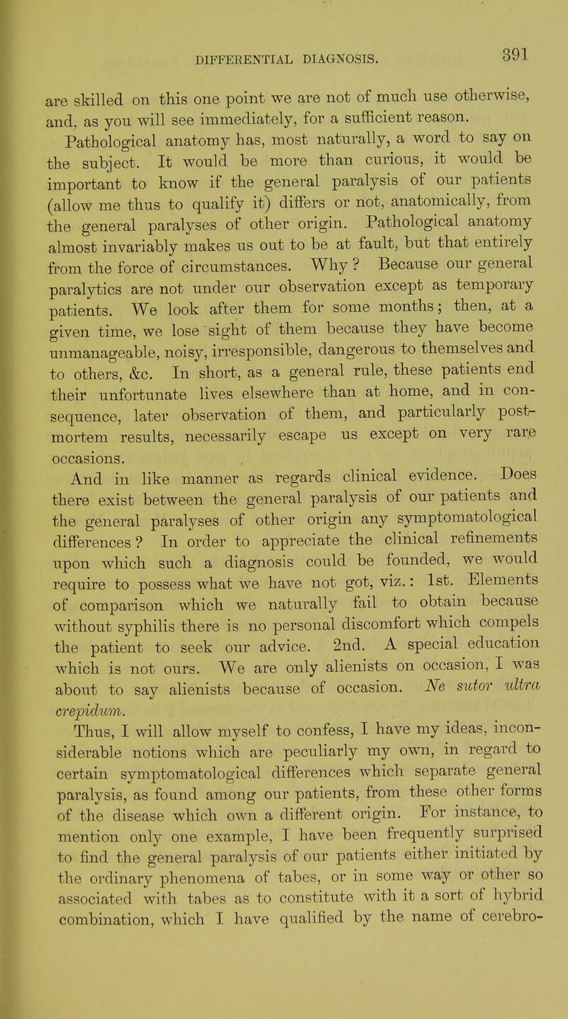 DIFFERENTIAL DIAGNOSIS. are skilled on this one point we are not of much use otherwise, and. as you will see immediately, for a sufficient reason. Pathological anatomy has, most naturally, a word to say on the subject. It would be more than curious, it would be important to know if the general paralysis of oui patients (allow me thus to qualify it) differs or not, anatomically, from the general paralyses of other origin. Pathological anatomy almost invariably makes us out to be at fault, but that entirely from the force of circumstances. Why ? Because our general paralytics are not under our observation except as temporary patients. A^e look after them for some months 5 then, at a given time, we lose sight of them because they have become unmanageable, noisy, irresponsible, dangerous to themselves and to others, &c. In short, as a general rule, these patients end their unfortunate lives elsewhere than at home, and in con- sequence, later observation of them, and particularly post- mortem results, necessarily escape us except on very rare occasions. And in like manner as regards clinical evidence. Does there exist between the general paralysis of our patients and the general paralyses of other origin any symptomatological differences ? In order to appreciate the clinical refinements upon which such a diagnosis could be founded, we would require to possess what we have not got, viz.: 1st. Elements of comparison which we naturally fail to obtain because without syphilis there is no personal discomfort which compels the patient to seek our advice. 2nd. A special education which is not ours. We are only alienists on occasion, I was about to say alienists because of occasion. Ne sutor ultra crepidum. Thus, I will allow myself to confess, I have my ideas, incon- siderable notions which are peculiarly my own, in regard to certain symptomatological differences which separate general paralysis, as found among our patients, from these other forms of the disease which own a different origin. For instance, to mention only one example, I have been frequently surprised to find the general paralysis of our patients either initiated by the ordinary phenomena of tabes, or in some way or other so associated with tabes as to constitute with it a sort of hybrid combination, which I have qualified by the name of cerebro-