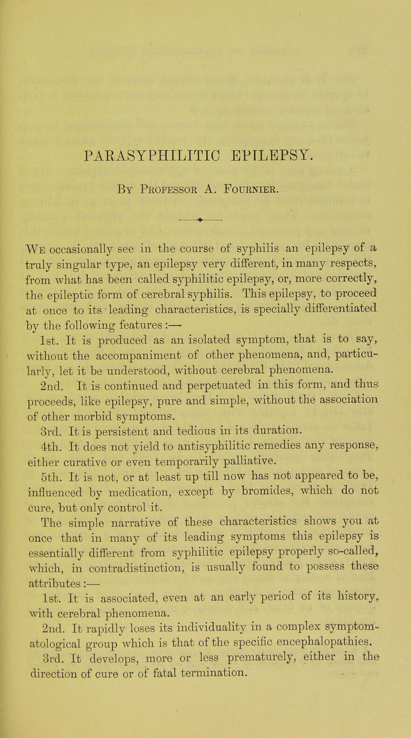 By Professor A. Fournier. ♦ We occasionally see in the course of syphilis an epilepsy of a. truly singular type, an epilepsy very different, in many respects, from what has been called syphilitic epilepsy, or, more correctly, the epileptic form of cerebral syphilis. This epilepsy, to proceed at once to its leading characteristics, is specially differentiated by the following features :— 1st. It is produced as an isolated symptom, that is to say, without the accompaniment of other phenomena, and, particu- larly, let it be understood, without cerebral phenomena. 2nd. It is continued and perpetuated in this form, and thus proceeds, like epilepsy, pure and simple, without the association of other morbid symptoms. 3rd. It is persistent and tedious in its duration. 4th. It does not yield to antisyphilitic remedies any response, either curative or even temporarily palliative. 5th. It is not, or at least up till now has not appeared to be, influenced by medication, except b}7- bromides, which do not cure, but only control it. The simple narrative of these characteristics shows you at once that in many of its leading symptoms this epilepsy is essentially different from syphilitic epilepsy properly so-called, which, in contradistinction, is usually found to possess these attributes:— 1st. It is associated, even at an early period of its history, with cerebral phenomena. 2nd. It rapidly loses its individuality in a complex symptom- atological group which is that of the specific encephalopathies. 3rd. It develops, more or less prematurely, either in the direction of cure or of fatal termination.