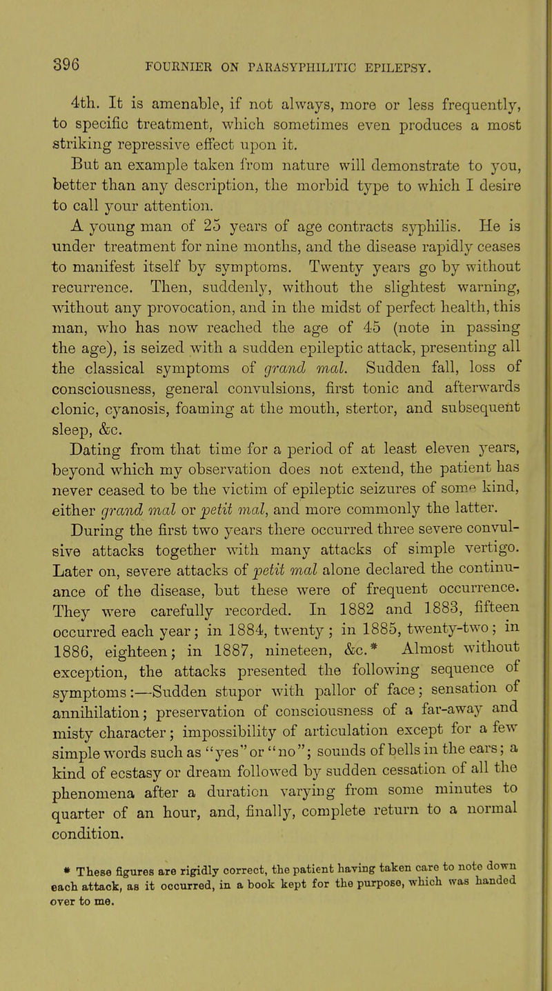 4th. It is amenable, if not always, more or less frequently, to specific treatment, which sometimes even produces a most striking repressive effect upon it. But an example taken from nature will demonstrate to you, better than any description, the morbid type to which I desire to call your attention. A young man of 25 years of age contracts syphilis. He is under treatment for nine months, and the disease rapidly ceases to manifest itself by symptoms. Twenty years go by without recurrence. Then, suddenly, without the slightest warning, without any provocation, and in the midst of perfect health, this man, who has now reached the age of 45 (note in passing the age), is seized with a sudden epileptic attack, presenting all the classical symptoms of grand mal. Sudden fall, loss of consciousness, general convulsions, first tonic and afterwards clonic, cyanosis, foaming at the mouth, stertor, and subsequent sleep, &c. Dating from that time for a period of at least eleven 3Tears, beyond which my observation does not extend, the patient has never ceased to be the victim of epileptic seizures of som^ kind, either grand mal or petit mal, and more commonly the latter. During the first two years there occurred three severe convul- sive attacks together with many attacks of simple vertigo. Later on, severe attacks of petit mal alone declared the continu- ance of the disease, but these were of frequent occurrence. They were carefully recorded. In 1882 and 1883, fifteen occurred each year; in 1884, twenty; in 1885, twenty-two; in 1886, eighteen; in 1887, nineteen, &c.* Almost without exception, the attacks presented the following sequence of symptoms:—Sudden stupor with pallor of face; sensation of annihilation; preservation of consciousness of a far-away and misty character; impossibility of articulation except for a few simple words such as “yes” or “no ”; sounds of bells in the ears; a kind of ecstasy or dream followed by sudden cessation of all the phenomena after a duration varying from some minutes to quarter of an hour, and, finally, complete return to a normal condition. * These figures are rigidly correct, the patient having taken care to note down each attack, as it occurred, in a book kept for the purpose, which was handed over to me.