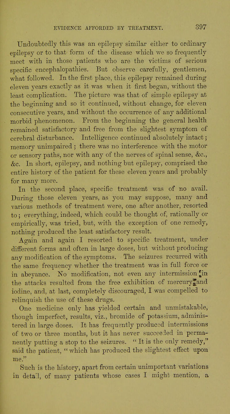 Undoubtedly this was an epilepsy similar either to ordinary- epilepsy or to that form of the disease which we so frequently meet with in those patients who are the victims of serious specific encephalopathies. But observe carefully, gentlemen, what followed. In the first place, this epilepsy remained during eleven years exactly as it was when it first began, without the least complication. The picture was that of simple epilepsy at the beginning and so it continued, without change, for eleven consecutive years, and without the occurrence of any additional morbid phenomenon. From the beginning the general health remained satisfactory and free from the slightest symptom of cerebral disturbance. Intelligence continued absolutely intact; memory unimpaired ; there was no interference with the motor or sensory paths, nor with any of the nerves of spinal sense, &c., &c. In short, epilepsy, and nothing but epilepsy, comprised the entire history of the patient for these eleven years and probably for many more. In the second place, specific treatment was of no avail. During those eleven years, as you may suppose, many and various methods of treatment were, one after another, resorted to ; everything, indeed, which could be thought of, rationally or empirically, was tried, but, with the exception of one remedy, nothing produced the least satisfactory result. Again and again I resorted to specific treatment, under different forms and often in large doses, but without producing any modification of the symptoms. The seizures recurred with the same frequency whether the treatment was in full force or in abeyance. No modification, not even any intermission £in the attacks resulted from the free exhibition of mercury^and iodine, and, at last, completely discouraged, I was compelled to relinquish the use of these drugs. One medicine only has yielded certain and unmistakable, though imperfect, results, viz., bromide of potassium, adminis- tered in large doses. It has frequently produced intermissions of two or three months, but it has never succeeded in perma- nently putting a stop to the seizures. “ It is the only remedy,” said the patient, “which has produced the slightest effect upon me.” Such is the history, apart from certain unimportant variations in detail, of many patients whose cases I mighb mention, a