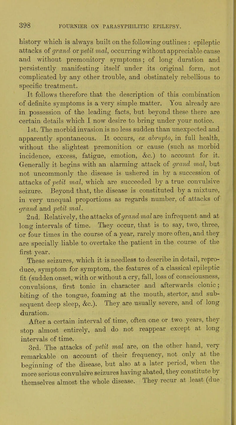 history which is always built on the following outlines : epileptic attacks of grand or petit mal, occurring without appreciable cause and without premonitory symptoms; of long duration and persistently manifesting itself under its original form, not complicated by a^r other trouble, and obstinately rebellious to specific treatment. It follows therefore that the description of this combination of definite symptoms is a very simple matter. You already are in possession of the leading facts, but beyond these there are certain details which I now desire to bring under your notice. 1st. The morbid invasion is no less sudden than unexpected and apparently spontaneous. It occurs, ex abrupto, in full health, without the slightest premonition or cause (such as morbid incidence, excess, fatigue, emotion, &c.) to account for it. Generally it begins with an alarming attack of grand mal, but not uncommonly the disease is ushered in by a succession of attacks of petit mal, which are succeeded by a true convulsive seizure. Beyond that, the disease is constituted by a mixture, in very unequal proportions as regards number, of attacks of grand and petit mal. 2nd. Relatively, the attacks of grand mal are infrequent and at long intervals of time. They occur, that is to say, two, three, or four times in the course of a year, rarely more often, and they are specially liable to overtake the patient in the course of the first year. These seizures, which it is needless to describe in detail, repro- duce, symptom for symptom, the features of a classical epileptic fit (sudden onset, with or without a cry, fall, loss of consciousness, convulsions, first tonic in character and afterwards clonic; biting of the tongue, foaming at the mouth, stertor, and sub- sequent deep sleep, &c.). They are usually severe, and of long duration. After a certain interval of time, often one or two years, they stop almost entirely, and do not reappear except at long intervals of time. 3rd. The attacks of petit mal are, on the other hand, very remarkable on account of their frequency, not only at the beginning of the disease, but also at a later period, when the more serious convulsive seizures having abated, they constitute by themselves almost the whole disease, dhey recur at least (due