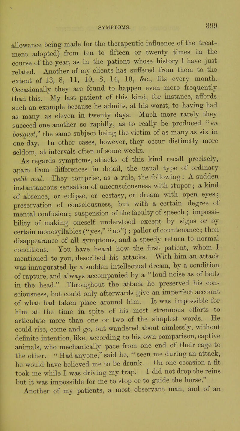 SYMPTOMS. allowance being made for the therapeutic influence of the treat- ment adopted) from ten to fifteen or twenty times in the course of the year, as in the patient whose history I have just related. Another of my clients has suffered from them to the extent of 13, 8, 11, 10, 8, 14, 10, &c., fits every month. Occasionally they are found to happen even more frequently than this. My last patient of this kind, for instance, affords such an example because he admits, at his worst, to having had as many as eleven in twenty days. Much more rarely they succeed one another so rapidly, as to really be produced en bouquet” the same subject being the victim of as many as six in one day. In other cases, however, they occur distinctly more seldom, at intervals often of some weeks. As regards symptoms, attacks of this kind recall precisely, apart from differences in detail, the usual type of ordinary petit mat. They comprise, as a rule, the following: A sudden instantaneous sensation of unconsciousness with stupor ; a kind of absence, or eclipse, or ecstasy, or dream with open eyes; preservation of consciousness, but with a certain degree of mental confusion; suspension of the faculty of speech ; impossi- bility of making oneself understood except by signs or by certain monosyllables (“yes,” “no”) ; pallor of countenance; then disappearance of all symptoms, and a speedy return to normal conditions. You have heard how the first patient, whom I mentioned to you, described his attacks. With him an attack was inaugurated by a sudden intellectual dream, by a condition of rapture, and always accompanied by a “ loud noise as of bells in the head.” Throughout the attack he preserved his con- sciousness, but could only afterwards give an imperfect account of what had taken place around him. It was impossible for him at the time in spite of his most strenuous efforts to articulate more than one or two of the simplest words. He could rise, come and go, but wandered about aimlessly, without definite intention, like, according to his own comparison, captive animals, who mechanically pace from one end of their cage to the other. “ Had anyone,” said he, “ seen me during an attack, he would have believed me to be drunk. On one occasion a fit took me while I was driving my trap. I did not drop the reins but it was impossible for me to stop or to guide the horse. Another of my patients, a most observant man, and of an