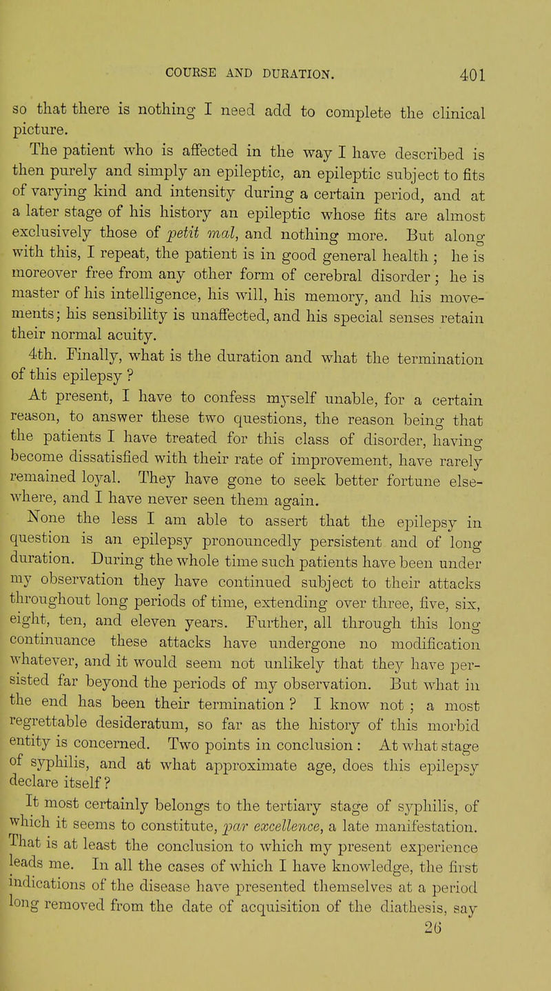 so that there is nothing I need add to complete the clinical picture. The patient who is affected in the way I have described is then purely and simply an epileptic, an epileptic subject to fits of varying kind and intensity during a certain period, and at a later stage of his history an epileptic whose fits are almost exclusively those of petit mat, and nothing more. But along with this, I repeat, the patient is in good general health ; he is moreover free from any other form of cerebral disorder; he is master of his intelligence, his will, his memory, and his move- ments ; his sensibility is unaffected, and his special senses retain their normal acuity. 4th. Finally, what is the duration and what the termination of this epilepsy ? At present, I have to confess myself unable, for a certain reason, to answer these two questions, the reason being that the patients I have treated for this class of disorder, having become dissatisfied with their rate of improvement, have rarely remained loyal. They have gone to seek better fortune else- where, and I have never seen them again. None the less I am able to assert that the epilepsy in question is an epilepsy pronouncedly persistent and of long- duration. During the whole time such patients have been under my observation they have continued subject to their attacks throughout long periods of time, extending over three, five, six, eight, ten, and eleven years. Further, all through this long- continuance these attacks have undergone no modification whatever, and it would seem not unlikely that they have per- sisted far beyond the periods of my observation. But what in the end has been their termination ? I know not ; a most regrettable desideratum, so far as the history of this morbid entity is concerned. Two points in conclusion : At what stage of syphilis, and at what approximate age, does this epilepsv declare itself? It most certainly belongs to the tertiary stage of syphilis, of which it seems to constitute, par excellence, a late manifestation, -fhat is at least the conclusion to which my present experience leads me. In all the cases of which I have knowledge, the first indications of the disease have presented themselves at a period long removed from the date of acquisition of the diathesis, say 2 6