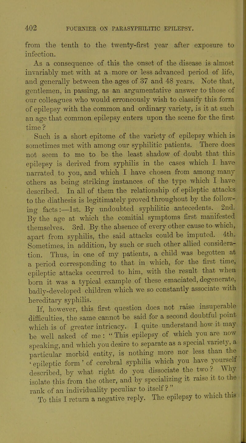 from the tenth to the twenty-first year after exposure to infection. As a consequence of this the onset of the disease is almost invariably met with at a more or less advanced period of life, and generally between the ages of 37 and 48 years. Note that, gentlemen, in passing, as an argumentative answer to those of our colleagues who would erroneously wish to classify this form of epilepsy with the common and ordinary variety, is it at such an age that common epilepsy enters upon the scene for the first time ? Such is a short epitome of the variety of epilepsy which is sometimes met with among our syphilitic patients. There does not seem to me to be the least shadow of doubt that this epilepsy is derived from syphilis in the cases which I have narrated to you, and which I have chosen from among many others as being striking instances of the type which I have described. In all of them the relationship of epileptic attacks to the diathesis is legitimately proved throughout by the follow- ing facts:—1st. By undoubted syphilitic antecedents. 2nd. By the age at which the comitial symptoms first manifested themselves. 3rd. By the absence of every other cause to which, apart from syphilis, the said attacks could be imputed. 4th. Sometimes, in addition, by such or such other allied considera- tion. Thus, in one of my patients, a child was begotten at a period corresponding to that in which, for the first time, epileptic attacks occurred to him, with the result that when born it was a typical example of these emaciated, degenerate, badly-developed children which we so constantly associate w ith hereditary syphilis. If, however, this first question does not raise insuperable difficulties, the same cannot be said for a second doubtful point which is of greater intricacy. I quite understand how it may be well asked of me : “ This epilepsy of which you are now speaking, and which you desire to separate as a special variety, a particular morbid entity, is nothing more nor less than the * epileptic form ’ of cerebral syphilis which you have yourself described, by what right do you dissociate the two? Why isolate this from the other, and by specializing it raise it to the rank of an individuality peculiar to itself? . . To this I return a negative reply. The epilepsy to which this