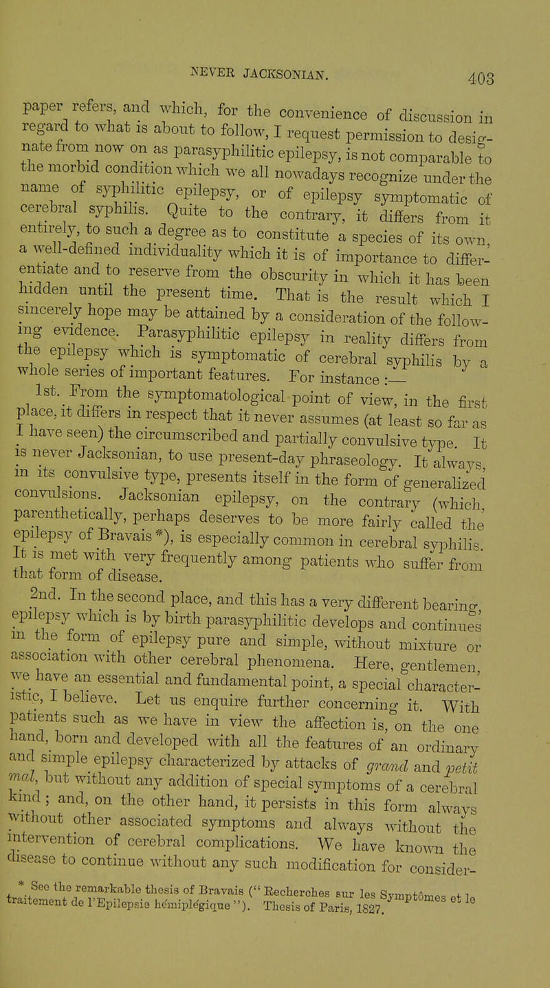 NEVER JACKSONIAN. paper refers, and which, for the convenience of discussion in regard to what is about to follow, I request permission to desig- nate from now on as parasyphilitic epilepsy, is not comparable to the morbid condition which we all nowadays recognize under the name of syphilitic epilepsy, or of epilepsy symptomatic of cerebral syphi is. Quite to the contrary, it differs from it entirely, to such a degree as to constitute a species of its own a well-defined individuality which it is of importance to differ- en rate and to reserve from the obscurity in which it has been hidden until the present time. That is the result which X sincerely hope may be attained by a consideration of the follow- ing evidence. Parasyphilitic epilepsy in reality differs from the epilepsy which is symptomatic of cerebral syphilis by a whole series of important features. For instance i lst‘.JF!°in the s3rmPtomatological point of view, in the first p ace, it differs m respect that it never assumes (at least so far as 1 have seen) the circumscribed and partially convulsive time. It is never Jacksonian, to use present-day phraseology. It always m its convulsive type, presents itself in the form of generalized convulsions. Jacksonian epilepsy, on the contrary (which parenthetically, perhaps deserves to be more fairly called the epilepsy of Bravais*), is especially common in cerebral syphilis. It is met with very frequently among patients who suffer from that form of disease. .Ud- In the second place, and this has a very different bearing epilepsy which is by birth parasyphilitic develops and continues m the form of epilepsy pure and simple, without mixture or association with other cerebral phenomena. Here, gentlemen we have an essential and fundamental point, a special character- istic, I believe. Let us enquire further concerning it. With patients such as we have in view the affection is, on the one hand,, born and developed with all the features of an ordinary and simple epilepsy characterized by attacks of grand and petit mat but without any addition of special symptoms of a cerebral kmd ; and, on the other hand, it persists in this form always without other associated symptoms and always without the intervention of cerebral complications. We have known the disease to continue without any such modification for consider- * Sec the remarkable thesis of Bravais (“ Recherches sur 1p« , ■. traitement do I'Epilaprfa hfaupWgiqM ”). Thesis ItParish * * * °* *>