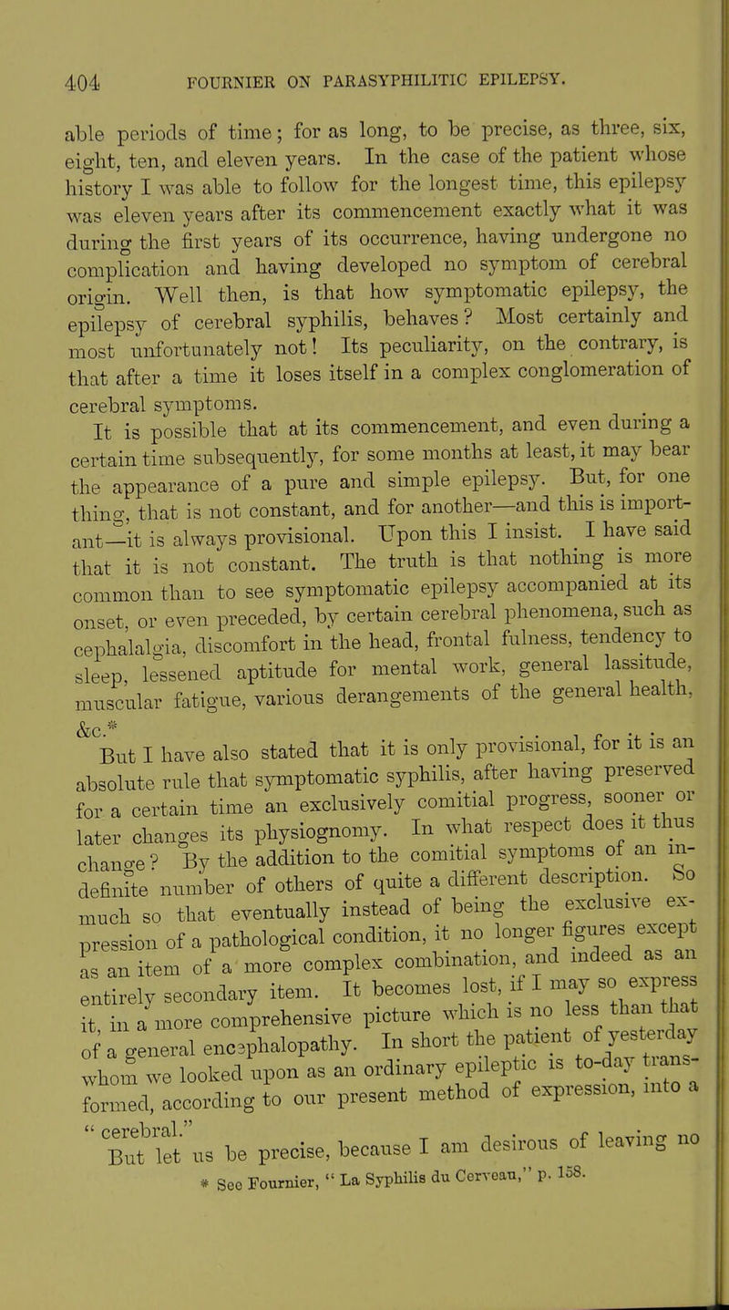 able periods of time; for as long, to be precise, as three, six, eight, ten, and eleven years. In the case of the patient whose history I was able to follow for the longest time, this epilepsy was eleven years after its commencement exactly what it was during the first years of its occurrence, having undergone no complication and having developed no symptom of cerebral orio-in. Well then, is that how symptomatic epilepsy, the epilepsy of cerebral syphilis, behaves? Most certainly and most unfortunately not! Its peculiarity, on the contrary, is that after a time it loses itself in a complex conglomeration of cerebral symptoms. It is possible that at its commencement, and even during a certain time subsequently, for some months at least, it may beat the appearance of a pure and simple epilepsy. But, for one thing, that is not constant, and for another—and this is import- ant it is always provisional. Upon this I insist. . I have said that it is not constant. The truth is that nothing is more common than to see symptomatic epilepsy accompanied at its onset or even preceded, by certain cerebral phenomena, such as cephalalgia, discomfort in the head, frontal fulness, tendency to sleep, lessened aptitude for mental work, general lassitude, muscular fatigue, various derangements of the general health, &c ,s' But I have also stated that it is only provisional, for it is an absolute rule that symptomatic syphilis, after having preserved for a certain time an exclusively coinitial progress sooner or later changes its physiognomy. In what respect does it thus change 9 By the addition to the comitial symptoms of an in- definite number of others of quite a different description. So much so that eventually instead of being the exclusive ex- pression of a pathological condition, it no longer figures except as an item of a more complex combination, and indeed as an entirely secondary item. It becomes lost, if I may so express it in a more comprehensive picture which is no less than t of a general encephalopathy. In short the patient of yesterday whom we looked upon as an ordinary epileptic is to-day t.ans formed, according to our present method of expression, into a “ B^et’us be precise, because I am desirous of leaving no * See Fournier, “ La Syphilis du Ccrvoau,” p. I08.