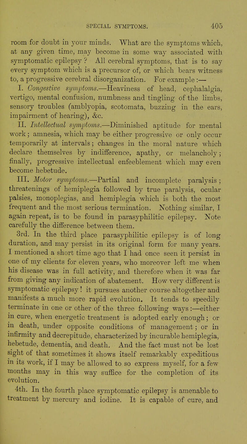 room for doubt in your minds. What are the symptoms which, at any given time, may become in some way associated with symptomatic epilepsy ? All cerebral symptoms, that is to say every symptom which is a precursor of, or which bears witness to, a progressive cerebral disorganization. For example :— I. Congestive symptoms.—Heaviness of head, cephalalgia, vertigo, mental confusion, numbness and tingling of the limbs, sensory troubles (amblyopia, scotomata, buzzing in the ears, impairment of hearing), &c. II. Intellectual symptoms.—Diminished aptitude for mental work; amnesia, which may be either progressive or only occur temporarily at intervals; changes in the moral nature which declare themselves by indifference, apathy, or melancholy; finally, progressive intellectual enfeeblement which may e^en become hebetude. III. Motor symptoms.—Partial and incomplete paralysis; threatenings of hemiplegia followed by true paralysis, ocular palsies, monoplegias, and hemiplegia which is both the most frequent and the most serious termination. Nothing similar, I again repeat, is to be found in parasyphilitic epilepsy. Note carefully the difference between them. 3rd. In the third place parasyphilitic epilepsy is of long duration, and may persist in its original form for many years. I mentioned a short time ago that I had once seen it persist in one of my clients for eleven years, who moreover left me when his disease was in full activity, and therefore when it was far from giving any indication of abatement. How very different is symptomatic epilepsy ! it pursues another course altogether and manifests a much more rapid evolution. It tends to speedily terminate in one or other of the three following ways :—either in cure, when energetic treatment is adopted early enough; or m death, under opposite conditions of management; or in infirmity and decrepitude, characterized by incurable hemiplegia, hebetude, dementia, and death. And the fact must not be lost sight of that sometimes it shows itself remarkably expeditious m its work, if I may be allowed to so express myself, for a few months may in this way suffice for the completion of its evolution. 4th. In the fourth place symptomatic epilepsy is amenable to treatment by mercury and iodine. It is capable of cure, and