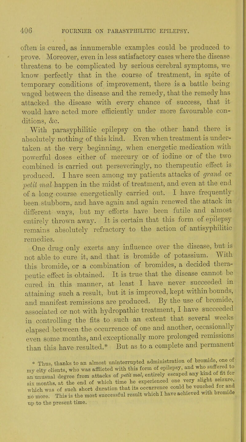 often is cured, as innumerable examples could be produced to prove. Moreover, even in less satisfactory cases where the disease threatens to be complicated by serious cerebral symptoms, we know perfectly that in the course of treatment, in spite of temporary conditions of improvement, there is a battle being- waged between the disease and the remedy, that the remedy has attacked the disease with every chance of success, that it would have acted more efficiently under more favourable con- ditions, &c. With parasyphilitic epilepsy on the other hand there is absolutely nothing of this kind. Even when treatment is under- taken at the very beginning, when energetic medication with powerful doses either of mercury or of iodine or of the two combined is carried out perseveringly, no therapeutic effect is produced. I have seen among my patients attacks of grand or petit mod happen in the midst of treatment, and even at the end of a long course energetically carried out. I have frequently been stubborn, and have again and again renewed the attack in different ways, but my efforts have been futile and almost entirely thrown away. It is certain that this form of epilepsy remains absolutely refractory to the action of antisyphilitic remedies. One drug only exerts any influence over the disease, but is not able to cure it, and that is bromide of potassium. W itli this bromide, or a combination of bromides, a decided thera- peutic effect is obtained. It is true that the disease cannot be cured in this manner, at least I have never succeeded in attaining such a result, but it is improved, kept within bounds, and manifest remissions are produced. By the use of bromide, associated or not with hydropathic treatment, I have succeeded in controlling the fits to such an extent that several weeks elapsed between the occurrence of one and another, occasionally even some months, and exceptionally more prolonged remissions than this have resulted.* But as to a complete and permanent * Thus, thanks to an almost uninterrupted administration of bromide, one of my city clients, who was afflicted with this form of epilepsy, and who suffered to an unusual degree from attacks of petit mal, entirely escaped any kind of fit ioi six months, at the end of which time he experienced one very slight seizure, which was of such short duration that its occurrence could be vouched for and no more. This is the most successful result which I have achieved with bromi e up to the present time.