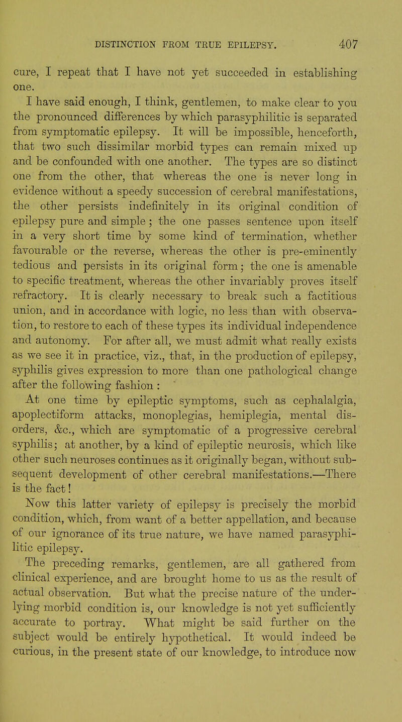 cure, I repeat that I have not yet succeeded in establishing one. I have said enough, I think, gentlemen, to make clear to you the pronounced differences by which parasyphilitic is separated from symptomatic epilepsy. It will be impossible, henceforth, that two such dissimilar morbid types can remain mixed up and be confounded with one another. The types are so distinct one from the other, that whereas the one is never long in evidence without a speedy succession of cerebral manifestations, the other persists indefinitely in its original condition of epilepsy pure and simple ; the one passes sentence upon itself in a very short time by some kind of termination, whether favourable or the reverse, whereas the other is pre-eminently tedious and persists in its original form; the one is amenable to specific treatment, whereas the other invariably proves itself refractory. It is clearly necessary to break such a factitious union, and in accordance with logic, no less than with observa- tion, to restore to each of these types its individual independence and autonomy. For after all, we must admit what really exists as we see it in practice, viz., that, in the production of epilepsy, syphilis gives expression to more than one pathological change after the following fashion : At one time by epileptic symptoms, such as cephalalgia, apoplectiform attacks, monoplegias, hemiplegia, mental dis- orders, &c., which are symptomatic of a progressive cerebral syphilis; at another, by a kind of epileptic neurosis, which like other such neuroses continues as it originally began, without sub- sequent development of other cerebral manifestations.—There is the fact! Now this latter variety of epilepsy is precisely the morbid condition, which, from want of a better appellation, and because of our ignorance of its true nature, we have named parasyphi- litic epilepsjL The preceding remarks, gentlemen, are all gathered from clinical experience, and are brought home to us as the result of actual observation. But what the precise nature of the under- lying morbid condition is, our knowledge is not yet sufficiently accurate to portray. What might be said further on the subject would be entirely hypothetical. It would indeed be curious, in the present state of our knowledge, to introduce now