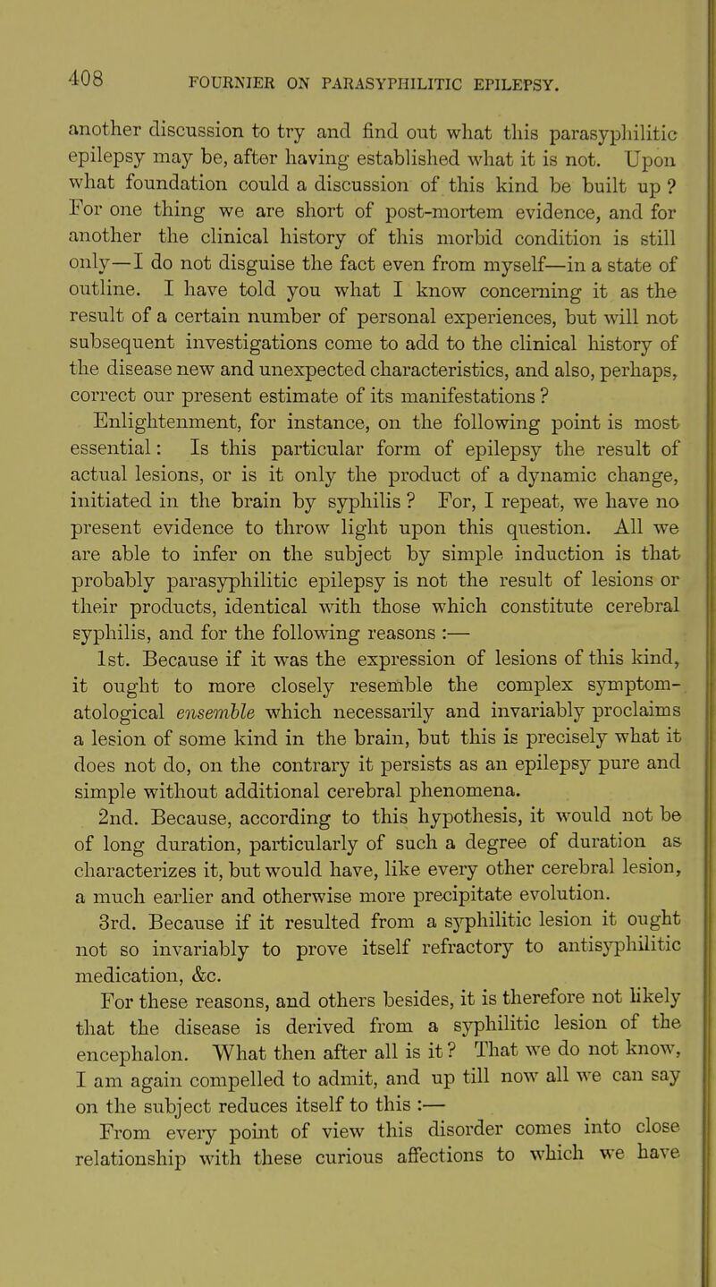 another discussion to try and find out what this parasyphilitic epilepsy may be, after having established what it is not. Upon what foundation could a discussion of this kind be built up ? For one thing we are short of post-mortem evidence, and for another the clinical history of this morbid condition is still only—I do not disguise the fact even from myself—in a state of outline. I have told you what I know concerning it as the result of a certain number of personal experiences, but will not subsequent investigations come to add to the clinical history of the disease new and unexpected characteristics, and also, perhaps, correct our present estimate of its manifestations ? Enlightenment, for instance, on the following point is most essential: Is this particular form of epilepsy the result of actual lesions, or is it only the product of a dynamic change, initiated in the brain by syphilis ? For, I repeat, we have no present evidence to throw light upon this question. All we are able to infer on the subject by simple induction is that probably parasyphilitic epilepsy is not the result of lesions or their products, identical with those which constitute cerebral syphilis, and for the following reasons :— 1st. Because if it was the expression of lesions of this kind, it ought to more closely resemble the complex symptom- atological ensemble which necessarily and invariably proclaims a lesion of some kind in the brain, but this is precisely what it does not do, on the contrary it persists as an epilepsy pure and simple without additional cerebral phenomena. 2nd. Because, according to this hypothesis, it would not be of long duration, particularly of such a degree of duration as characterizes it, but would have, like every other cerebral lesion, a much earlier and otherwise more precipitate evolution. 3rd. Because if it resulted from a syphilitic lesion it ought not so invariably to prove itself refractory to antisyphilitic medication, &c. For these reasons, and others besides, it is therefore not likely that the disease is derived from a syphilitic lesion of the encephalon. What then after all is it ? That we do not knov, I am again compelled to admit, and up till now all we can say on the subject reduces itself to this :— From every point of view this disorder comes into close relationship with these curious affections to which we ha\e