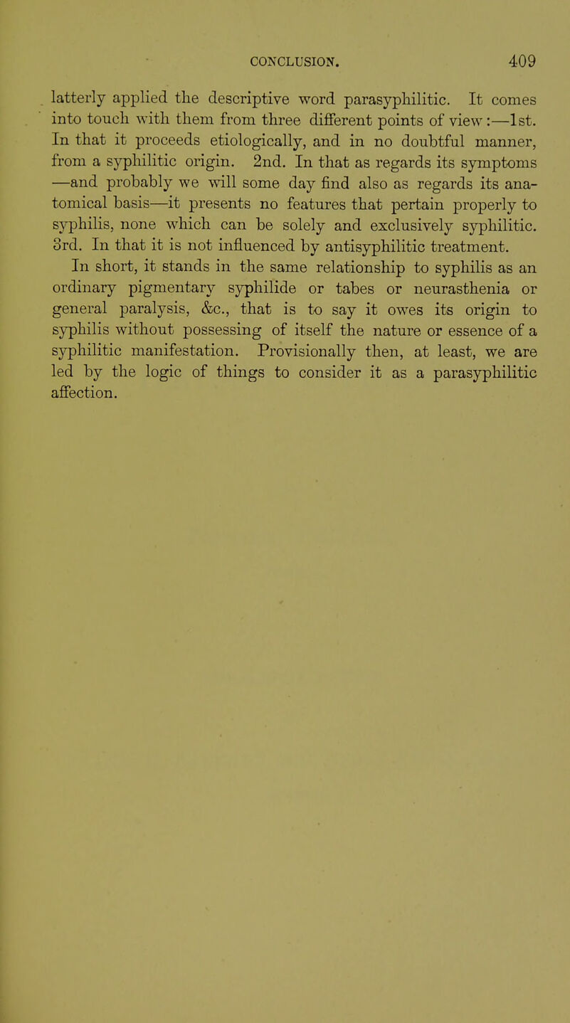 latterly applied tlie descriptive word parasypliilitic. It comes into touch with them from three different points of view :—1st. In that it proceeds etiologically, and in no doubtful manner, from a syphilitic origin. 2nd. In that as regards its symptoms —and probably we will some day find also as regards its ana- tomical basis—it presents no features that pertain properly to syphilis, none which can be solely and exclusively syphilitic. 3rd. In that it is not influenced by antisyphilitic treatment. In short, it stands in the same relationship to syphilis as an ordinary pigmentary syphilide or tabes or neurasthenia or general paralysis, &c., that is to say it owes its origin to syphilis without possessing of itself the nature or essence of a syphilitic manifestation. Provisionally then, at least, we are led by the logic of things to consider it as a parasypliilitic affection.