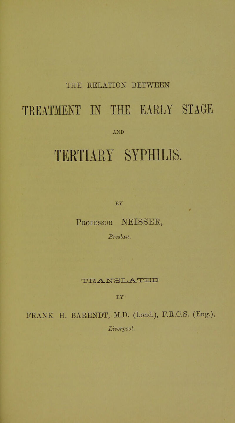 THE RELATION BETWEEN TREATMENT IN THE EARLY STAGE AND TERTIARY SYPHILIS. BY Professor NEISSER, Breslau. TRANSLATED BY FRANK H. BARENDT, M.D. (Lond.), F.R.C.S. (Eng.), Liverpool.