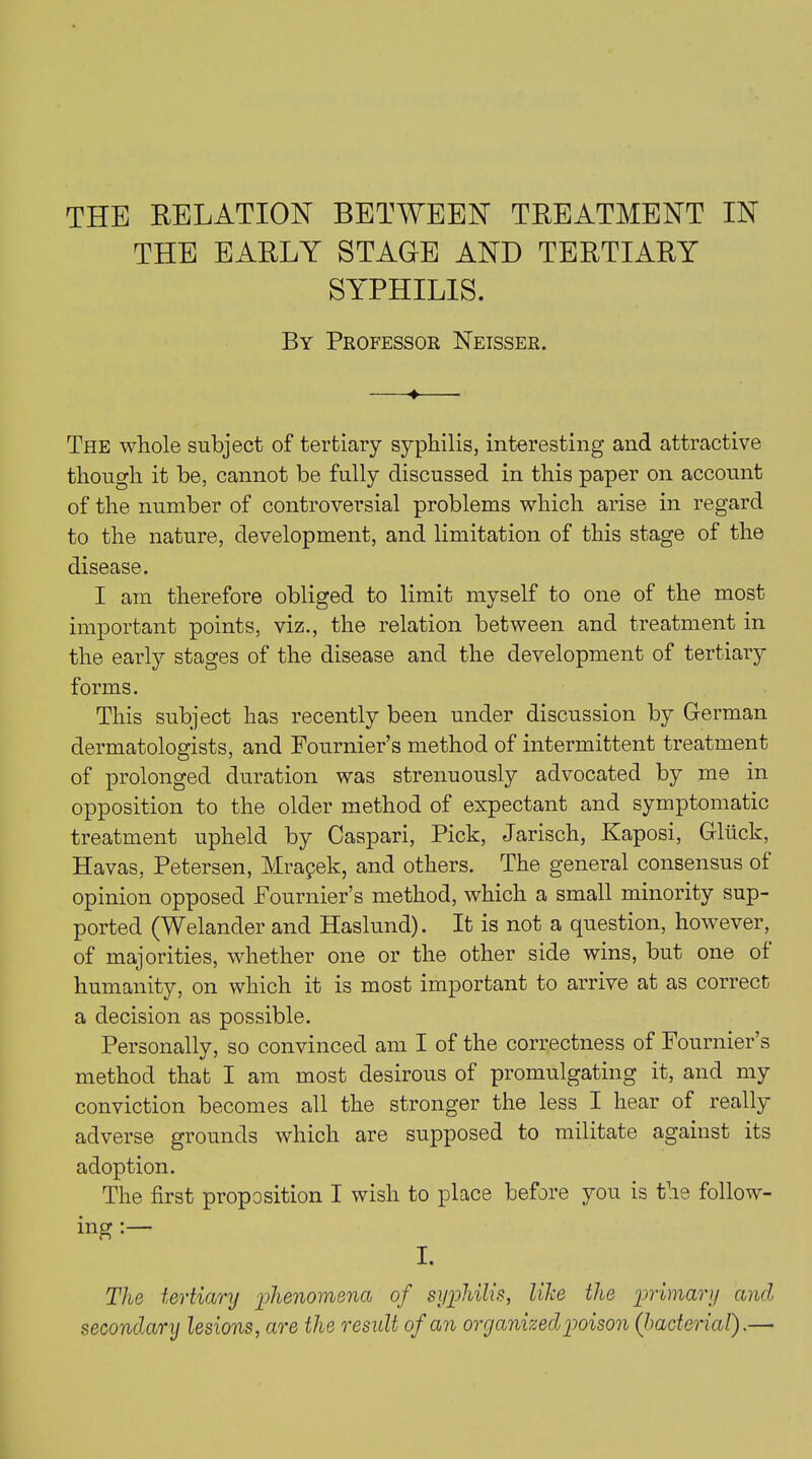 THE RELATION BETWEEN TREATMENT IN THE EARLY STAGE AND TERTIARY SYPHILIS. By Professor Neisser. —♦ The whole subject of tertiary syphilis, interesting and attractive though it be, cannot be fully discussed in this paper on account of the number of controversial problems which arise in regard to the nature, development, and limitation of this stage of the disease. I am therefore obliged to limit myself to one of the most important points, viz., the relation between and treatment in the early stages of the disease and the development of tertiary forms. This subject has recently been under discussion by German dermatologists, and Fournier’s method of intermittent treatment of prolonged duration was strenuously advocated by me in opposition to the older method of expectant and symptomatic treatment upheld by Caspari, Pick, Jarisch, Kaposi, Gltick, Havas, Petersen, Mrapek, and others. The general consensus ot opinion opposed Fournier’s method, which a small minority sup- ported (Welander and Haslund). It is not a question, however, of majorities, whether one or the other side wins, but one of humanity, on which it is most important to arrive at as correct a decision as possible. Personally, so convinced am I of the correctness of Fournier’s method that I am most desirous of promulgating it, and my conviction becomes all the stronger the less I hear of really adverse grounds which are supposed to militate against its adoption. The first proposition I wish to place before you is the follow- ing : I. The tertiary phenomena of syphilis, like the primary and secondary lesions, are the result of an organized poison (bacterial).—