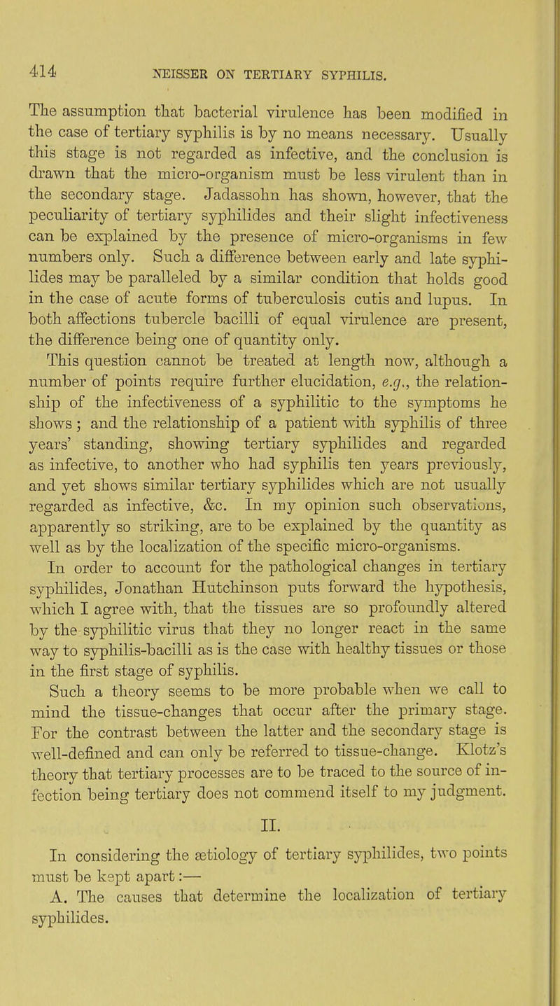 The assumption that bacterial virulence has been modified in the case of tertiary syphilis is by no means necessary. Usually this stage is not regarded as infective, and the conclusion is drawn that the micro-organism must be less virulent than in the secondary stage. Jadassohn has shown, however, that the peculiarity of tertiary syphilides and their slight infectiveness can be explained by the presence of micro-organisms in few numbers only. Such a difference between early and late syphi- lides may be paralleled by a similar condition that holds good in the case of acute forms of tuberculosis cutis and lupus. In both affections tubercle bacilli of equal virulence are present, the difference being one of quantity only. This question cannot be treated at length now, although a number of points require further elucidation, e.g., the relation- ship of the infectiveness of a syphilitic to the symptoms he shows; and the relationship of a patient with syphilis of three years’ standing, showing tertiary syphilides and regarded as infective, to another who had syphilis ten years previously, and yet shows similar tertiary syphilides which are not usually regarded as infective, &c. In my opinion such observations, apparently so striking, are to be explained by the quantity as well as by the localization of the specific micro-organisms. In order to account for the pathological changes in tertiary syphilides, Jonathan Hutchinson puts forward the hypothesis, which I agree with, that the tissues are so profoundly altered by the syphilitic virus that they no longer react in the same way to syphilis-bacilli as is the case with healthy tissues or those in the first stage of syphilis. Such a theory seems to be more probable when we call to mind the tissue-changes that occur after the primary stage. For the contrast between the latter and the secondary stage is well-defined and can only be referred to tissue-change. Klotz’s theory that tertiary processes are to be traced to the source of in- fection being tertiary does not commend itself to my judgment. II. In considering the aetiology of tertiary syphilides, two points must be kept apart:— A. The causes that determine the localization of tertiary syphilides.