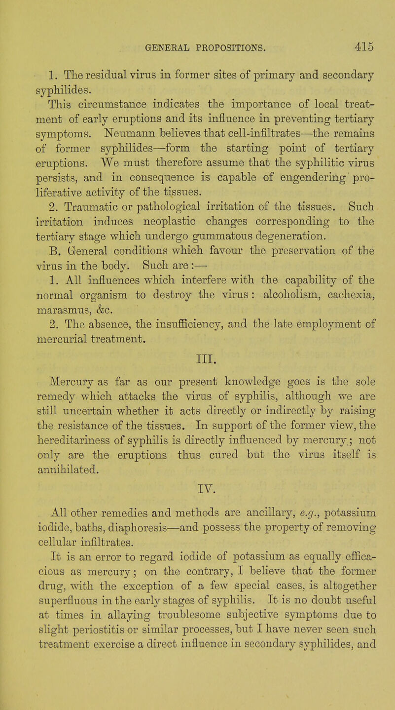 1. The residual virus in former sites of primary and secondary syphilides. This circumstance indicates the importance of local treat- ment of early eruptions and its influence in preventing tertiary symptoms. Neumann believes that cell-infiltrates—the remains of former syphilides—form the starting point of tertiary eruptions. We must therefore assume that the syphilitic virus persists, and in consequence is capable of engendering pro- liferative activity of the tissues. 2. Traumatic or pathological irritation of the tissues. Such irritation induces neoplastic changes corresponding to the tertiary stage which undergo gummatous degeneration. B. General conditions which favour the preservation of the virus in the body. Such are :— 1. All influences which interfere with the capability of the normal organism to destroy the virus : alcoholism, cachexia, marasmus, &c. 2. The absence, the insufficiency, and the late employment of mercurial treatment. III. Mercury as far as our present knowledge goes is the sole remedy which attacks the virus of syphilis, although we are still uncertain whether it acts directly or indirectly by raising the resistance of the tissues. In support of the former view, the hereditariness of syphilis is directly influenced by mercury; not only are the eruptions thus cured but the virus itself is annihilated. IV. All other remedies and methods are ancillary, e.g., potassium iodide, baths, diaphoresis—and possess the property of removing cellular infiltrates. It is an error to regard iodide of potassium as equally effica- cious as mercury; on the contrary, I believe that the former drug, with the exception of a few special cases, is altogether superfluous in the earty stages of syphilis. It is no doubt useful at times in allaying troublesome subjective symptoms due to slight periostitis or similar processes, but I have never seen such treatment exercise a direct influence in secondary syphilides, and