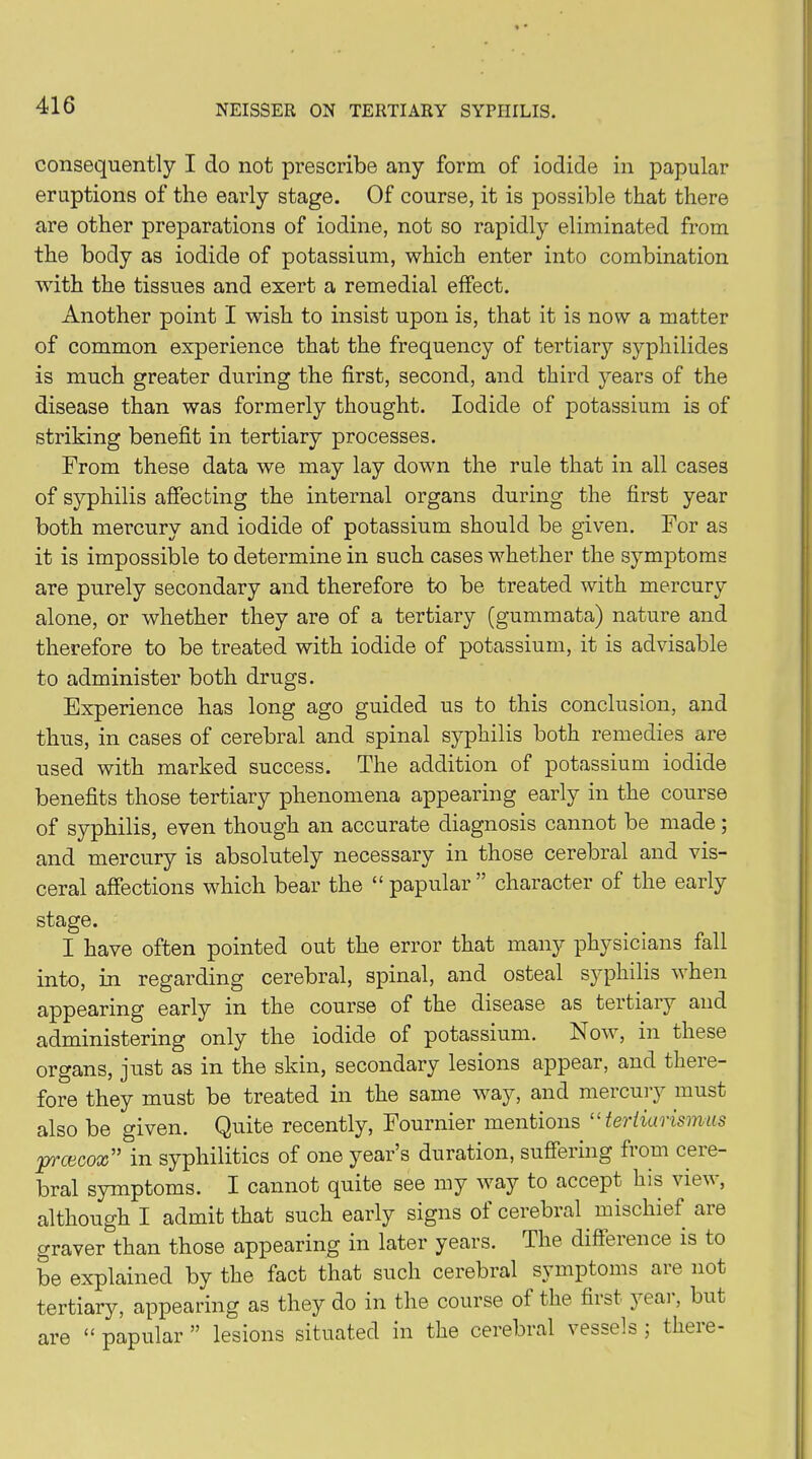 consequently I do not prescribe any form of iodide in papular eruptions of the early stage. Of course, it is possible that there are other preparations of iodine, not so rapidly eliminated from the body as iodide of potassium, which enter into combination with the tissues and exert a remedial effect. Another point I wish to insist upon is, that it is now a matter of common experience that the frequency of tertiary syphilides is much greater during the first, second, and third years of the disease than was formerly thought. Iodide of potassium is of striking benefit in tertiary processes. From these data we may lay down the rule that in all cases of syphilis affecting the internal organs during the first year both mercury and iodide of potassium should be given. For as it is impossible to determine in such cases whether the symptoms are purely secondary and therefore to be treated with mercury alone, or whether they are of a tertiary (gummata) nature and therefore to be treated with iodide of potassium, it is advisable to administer both drugs. Experience has long ago guided us to this conclusion, and thus, in cases of cerebral and spinal syphilis both remedies are used with marked success. The addition of potassium iodide benefits those tertiary phenomena appearing early in the course of syphilis, even though an accurate diagnosis cannot be made; and mercury is absolutely necessary in those cerebral and vis- ceral affections which bear the “papular” character of the early stage. I have often pointed out the error that many physicians fall into, in regarding cerebral, spinal, and osteal syphilis when appearing early in the course of the disease as tertiary and administering only the iodide of potassium. Now, in these organs, just as in the skin, secondary lesions appear, and there- fore they must be treated in the same way, and mercury must also be given. Quite recently, Fournier mentions “ teriiarismus prcecox” in syphilitics of one year’s duration, suffering from cere- bral symptoms. I cannot quite see my way to accept his viev, although I admit that such early signs of cerebral mischief are graver than those appearing in later years. The difference is to be explained by the fact that such cerebral symptoms are not tertiary, appearing as they do in the course of the first yeai, but are “ papular ” lesions situated in the cerebral vessels ; there-