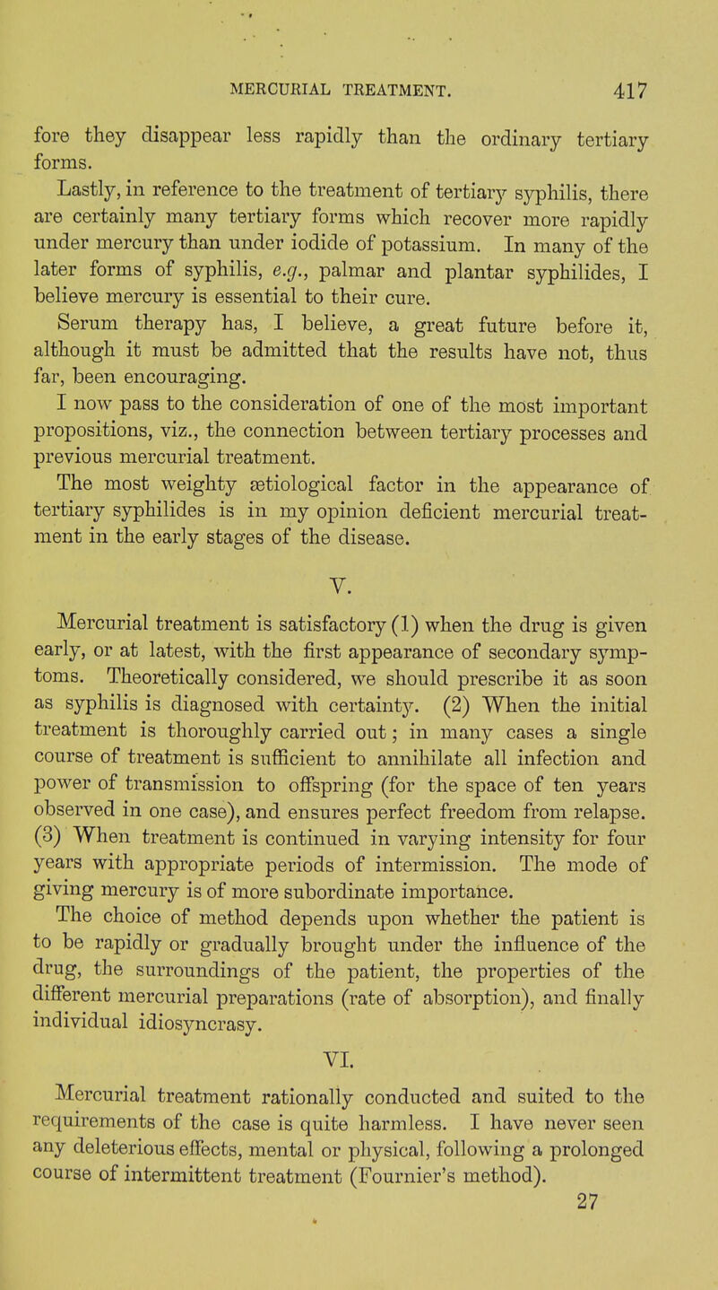 for© they disappear less rapidly than the ordinary tertiary forms. Lastly, in reference to the treatment of tertiary syphilis, there are certainly many tertiary forms which recover more rapidly under mercury than under iodide of potassium. In many of the later forms of syphilis, e.g., palmar and plantar syphilides, I believe mercury is essential to their cure. Serum therapy has, I believe, a great future before it, although it must be admitted that the results have not, thus far, been encouraging. I now pass to the consideration of one of the most important propositions, viz., the connection between tertiary processes and previous mercurial treatment. The most weighty ^etiological factor in the appearance of tertiary syphilides is in my opinion deficient mercurial treat- ment in the early stages of the disease. y. Mercurial treatment is satisfactory (1) when the drug is given early, or at latest, with the first appearance of secondary symp- toms. Theoretically considered, we should prescribe it as soon as syphilis is diagnosed with certainty. (2) When the initial treatment is thoroughly carried out; in many cases a single course of treatment is sufficient to annihilate all infection and power of transmission to offspring (for the space of ten years observed in one case), and ensures perfect freedom from relapse. (3) When treatment is continued in varying intensity for four years with appropriate periods of intermission. The mode of giving mercury is of more subordinate importance. The choice of method depends upon whether the patient is to be rapidly or gradually brought under the influence of the drug, the surroundings of the patient, the properties of the different mercurial preparations (rate of absorption), and finally individual idiosyncrasy. VI. Mercurial treatment rationally conducted and suited to the requirements of the case is quite harmless. I have never seen any deleterious effects, mental or physical, following a prolonged course of intermittent treatment (Fournier’s method). 27