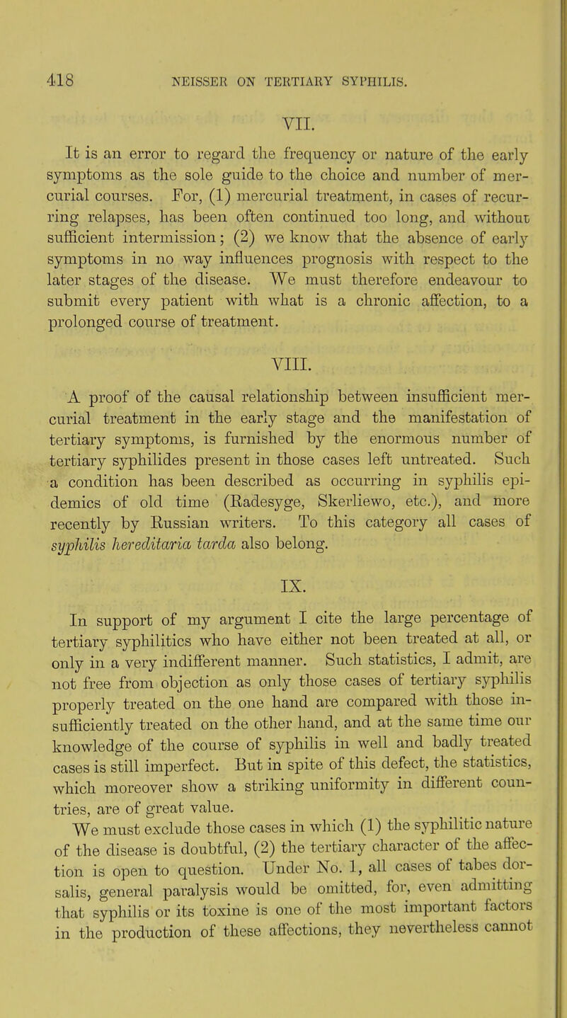 VII. It is an error to regard the frequency or nature of the early symptoms as the sole guide to the choice and number of mer- curial courses. For, (1) mercurial treatment, in cases of recur- ring relapses, has been often continued too long, and without sufficient intermission; (2) we know that the absence of early symptoms in no way influences prognosis with respect to the later stages of the disease. We must therefore endeavour to submit every patient with what is a chronic affection, to a prolonged course of treatment. VIII. A proof of the causal relationship between insufficient mer- curial treatment in the early stage and the manifestation of tertiary symptoms, is furnished by the enormous number of tertiary syphilides present in those cases left untreated. Such a condition has been described as occurring in syphilis epi- demics of old time (Radesyge, Skerliewo, etc.), and more recently by Russian writers. To this category all cases of syphilis hereditaria tarda also belong. IX. In support of my argument I cite the large percentage of tertiary syphilitics who have either not been treated at all, or only in a very indifferent manner. Such statistics, I admit, are not free from objection as only those cases of tertiary syphilis properly treated on the one hand are compared with those in- sufficiently treated on the other hand, and at the same time our knowledge of the course of syphilis in well and badly treated cases is still imperfect. But in spite of this defect, the statistics, which moreover show a striking uniformity in different coun- tries, are of great value. We must exclude those cases in which (1) the syphilitic nature of the disease is doubtful, (2) the tertiary character of the affec- tion is open to question. Under No. 1, all cases ot tabes dor- salis, general paralysis would be omitted, for, even admitting that syphilis or its toxine is one of the most important factors in the production of these affections, they nevertheless cannot