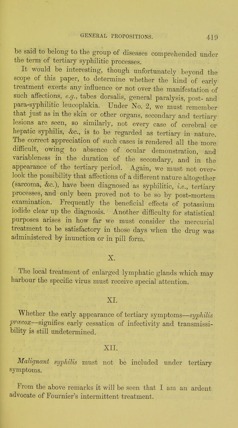 be said to belong to the group of diseases comprehended under the term of tertiary syphilitic processes. It would, be interesting, though unfortunately beyond the scope of this paper, to determine whether the kind of early treatment exerts any influence or not over the manifestation of such affections, e.g., tabes dorsalis, general paralysis, post- and para-syphilitic leucoplakia. Under No. 2, we must remember that just as in the skin or other organs, secondary and tertiary lesions aie seen, so similarly, not every case of cerebral or hepatic syphilis, &c., is to be regarded as tertiary in nature. The correct appreciation of such cases is rendered all the more difficult, owing to absence of ocular demonstration, and variableness in the duration of the secondary, and in the appearance of the tertiary period. Again, we must not over- look the possibility that affections of a different nature altogether (saicoma, &c.), have been diagnosed as syphilitic, i.e., tertiary processes, and only been proved not to be so by post-mortem examination. Frequently the beneficial effects of potassium iodide clear up the diagnosis. Another difficulty for statistical puiposes arises in how far we must consider the mercurial treatment to be satisfactory in those days when the drug was administered by inunction or in pill form. X. The local treatment of enlarged lymphatic glands which may harbour the specific virus must receive special attention. XI. Whether the early appearance of tertiary symptoms—syphilis prcecox—signifies early cessation of infectivity and transmissi- bility is still undetermined. XII. Malignant syphilis must not be included under tertiary symptoms. from the above remarks it will be seen that I am an ardent advocate of Fournier’s intermittent treatment.