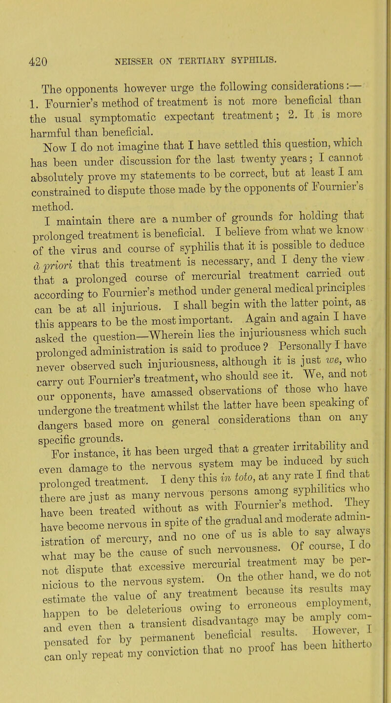 The opponents however urge the following considerations 1. Fournier’s method of treatment is not more beneficial than the usual symptomatic expectant treatment; 2. It is more harmful than beneficial. Now I do not imagine that I have settled this question, which has been under discussion for the last twenty years; I cannot absolutely prove my statements to be correct, but at least I am constrained to dispute those made by the opponents of Fournier’s method. I maintain there are a number of grounds for holding that prolonged treatment is beneficial. I believe from what we know of the virus and course of syphilis that it is possible to deduce a priori that this treatment is necessary, and I deny the view that a prolonged course of mercurial treatment carried out according to Fournier’s method under general medical principles can be at all injurious. I shall begin with the latter point, as this appears to be the most important. Again and again I have asked the question—Wherein lies the injuriousness which such prolonged administration is said to produce ? . Personally I have never observed such injuriousness, although it is just we, who carry out Fournier’s treatment, who should see it. We, and not our opponents, have amassed observations of those who have undergone the treatment whilst the latter have been speaking of dangers based more on general considerations than on any ^VstaTce! it has been urged that a greater irritability and even damage to the nervous system may be induced by sue prolonged treatment. I deny this m toto, at any rate I find there are just as many nervous persons among syphilrtics who have been treated without as with Fournier s method. 1 y have become nervous in spite of the gradual and moderate admin- istration of mercury, and no one of us is f6 t0 what may be the cause of such nervousness. 01 couise, not dispute that excessive mercurial treatment may be per- vious to the nervous system. On the other hand, we do not . ii p yiiue of any treatment because its results m«j to be^ deleterious owing to erroneous employment, and'even then a transient disadvantage may be amply con- Ta for bv permanent beneficial results. However, I pensated foi by Perm“® f ha5 beeu hitherto can only repeat my conviction that no piuu