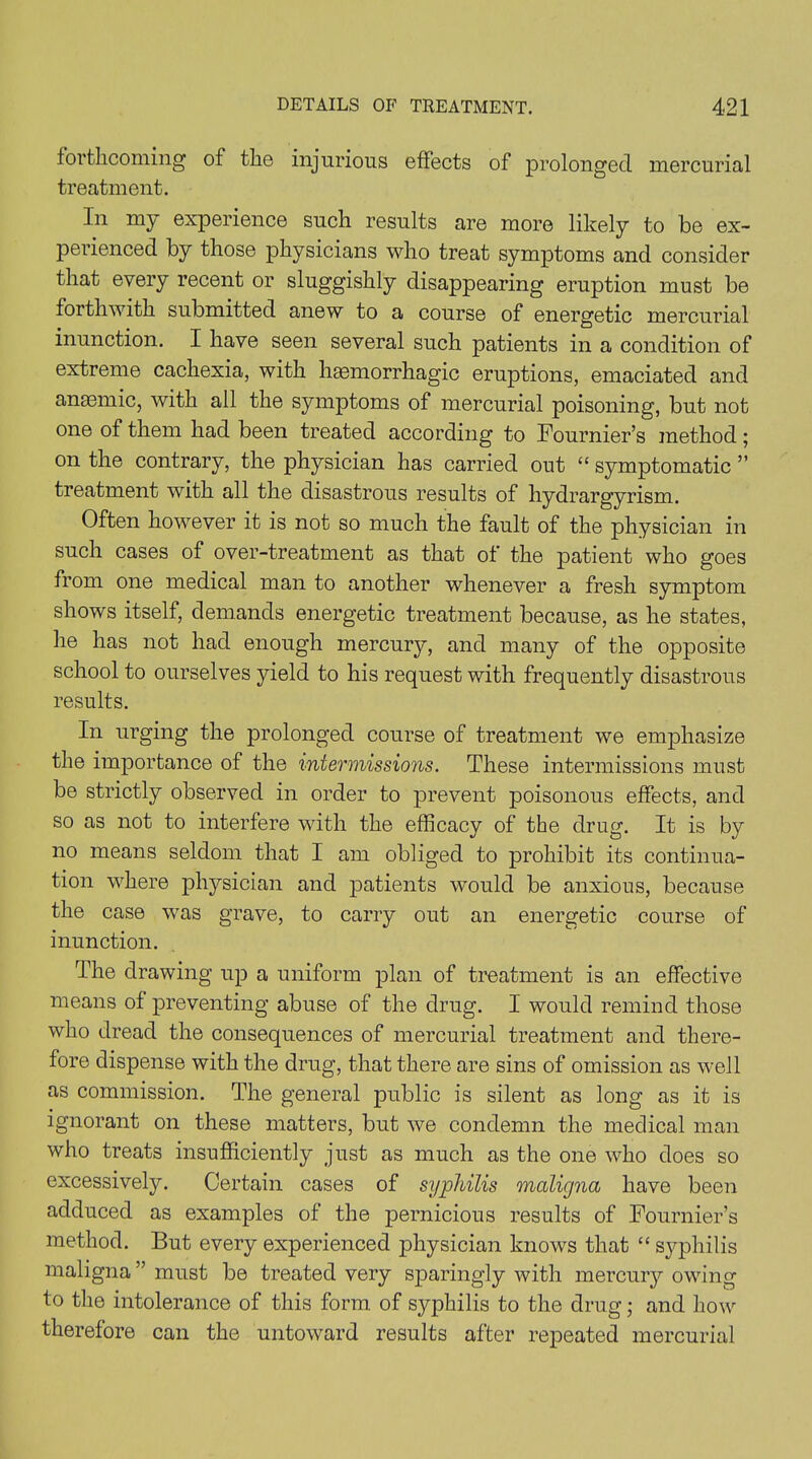 forthcoming of the injurious effects of prolonged mercurial treatment. In my experience such results are more likely to be ex- perienced by those physicians who treat symptoms and consider that every recent or sluggishly disappearing eruption must be forthwith submitted anew to a course of energetic mercurial inunction. I have seen several such patients in a condition of extreme cachexia, with hmmorrhagic eruptions, emaciated and anaemic, with all the symptoms of mercurial poisoning, but not one of them had been treated according to Fournier’s method; on the contrary, the physician has carried out “ symptomatic ” treatment with all the disastrous results of hydrargyrism. Often however it is not so much the fault of the physician in such cases of over-treatment as that of the patient who goes from one medical man to another whenever a fresh symptom shows itself, demands energetic treatment because, as he states, he has not had enough mercurjq and many of the opposite school to ourselves yield to his request with frequently disastrous results. In urging the prolonged course of treatment we emphasize the importance of the intermissions. These intermissions must be strictly observed in order to prevent poisonous effects, and so as not to interfere with the efficacy of the drug. It is by no means seldom that I am obliged to prohibit its continua- tion where physician and patients would be anxious, because the case was grave, to carry out an energetic course of inunction. The drawing up a uniform plan of treatment is an effective means of preventing abuse of the drug. I would remind those who dread the consequences of mercurial treatment and there- fore dispense with the drug, that there are sins of omission as well as commission. The general public is silent as long as it is ignorant on these matters, but we condemn the medical man who treats insufficiently just as much as the one who does so excessively. Certain cases of syphilis maligna have been adduced as examples of the pernicious results of Fournier’s method. But every experienced physician knows that “ syphilis maligna” must be treated very sparingly with mercury owing to the intolerance of this form of syphilis to the drug; and how therefore can the untoward results after repeated mercurial