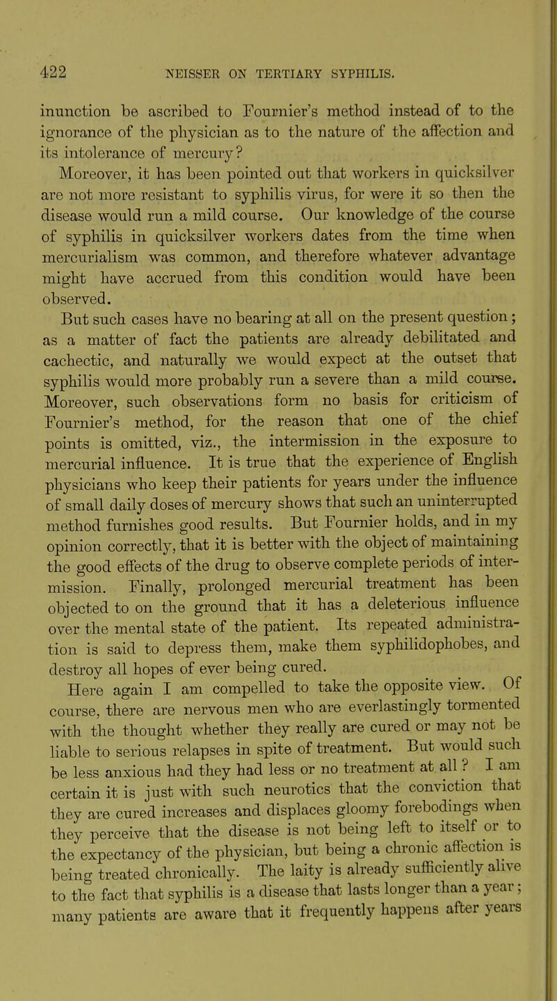 inunction be ascribed to Fournier’s method instead of to the ignorance of the physician as to the nature of the affection and its intolerance of mercury? Moreover, it has been pointed out that workers in quicksilver are not more resistant to syphilis virus, for were it so then the disease would run a mild course. Our knowledge of the course of syphilis in quicksilver workers dates from the time when mercurialism was common, and therefore whatever advantage might have accrued from this condition would have been observed. But such cases have no bearing at all on the present question ; as a matter of fact the patients are already debilitated and cachectic, and naturally we would expect at the outset that syphilis would more probably run a severe than a mild course. Moreover, such observations form no basis for criticism of Fournier’s method, for the reason that one of the chief points is omitted, viz., the intermission in the exposure to mercurial influence. It is true that the experience of English physicians who keep their patients for years under the influence of small daily doses of mercury shows that such an uninterrupted method furnishes good results. But Fournier holds, and in my opinion correctly, that it is better with the object of maintaining the good effects of the drug to observe complete periods of intei- mission. Finally, prolonged mercurial treatment has been objected to on the ground that it has a deleterious influence over the mental state of the patient. Its repeated administia- tion is said to depress them, make them syphilidophobes, and destroy all hopes of ever being cured. Here again I am compelled to take the opposite view. Of course, there are nervous men who are everlastingly tormented with the thought whether they really are cured or may not be liable to serious relapses in spite of treatment. But would such be less anxious had they had less or no treatment at all ? I am certain it is just with such neurotics that the conviction that they are cured increases and displaces gloomy forebodings when they perceive that the disease is not being left to itself or to the expectancy of the physician, but being a chronic affection is being treated chronically. The laity is already sufficiently alive to the fact that syphilis is a disease that lasts longer than a year; many patients are aware that it frequently happens after years