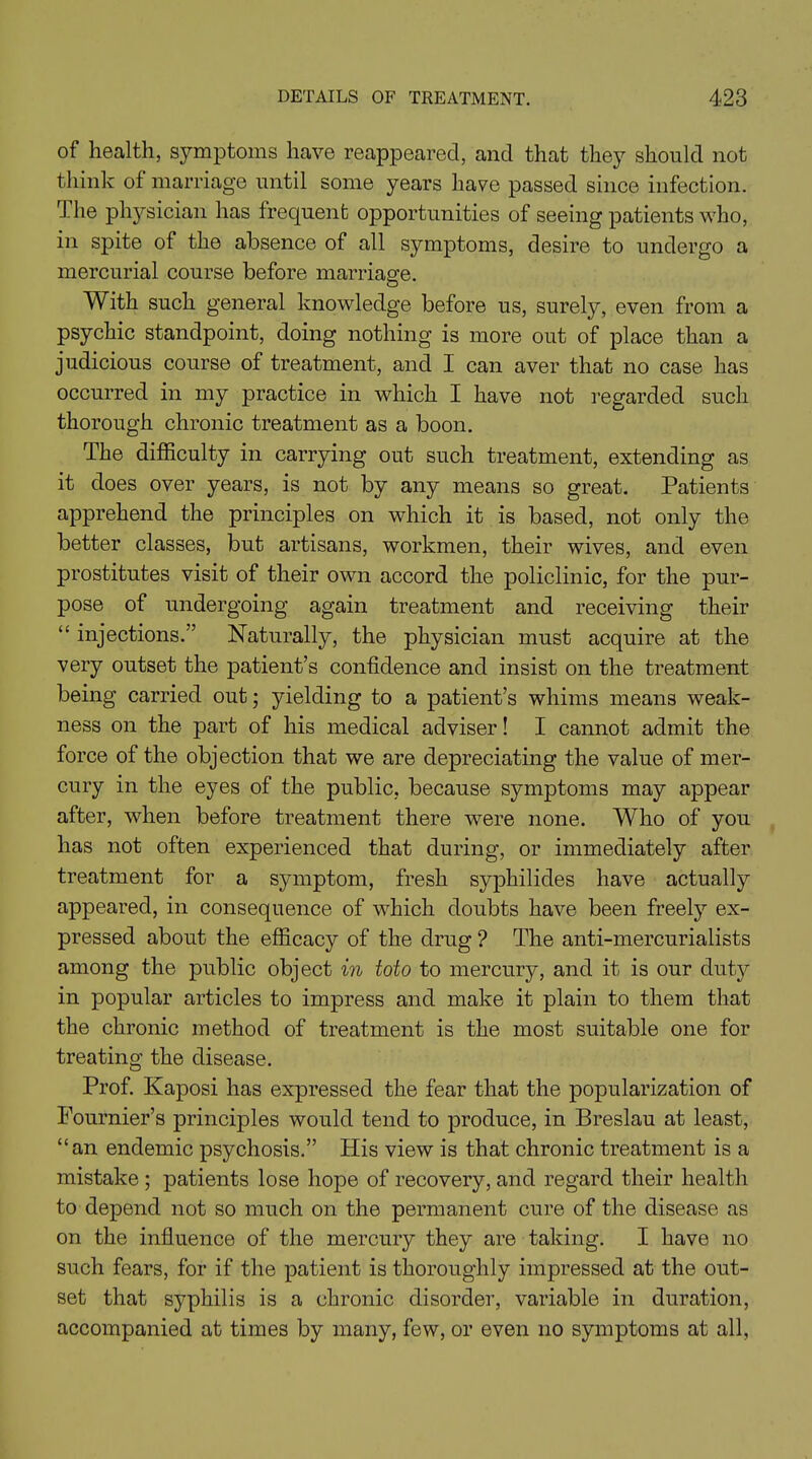 of health, symptoms have reappeared, and that they should not think of marriage until some years have passed since infection. The physician has frequent opportunities of seeing patients who, in spite of the absence of all symptoms, desire to undergo a mercurial course before marriage. With such general knowledge before us, surely, even from a psychic standpoint, doing nothing is more out of place than a judicious course of treatment, and I can aver that no case has occurred in my practice in which I have not regarded such thorough chronic treatment as a boon. The difficulty in carrying out such treatment, extending as it does over years, is not by any means so great. Patients apprehend the principles on which it is based, not only the better classes, but artisans, workmen, their wives, and even prostitutes visit of their own accord the policlinic, for the pur- pose of undergoing again treatment and receiving their “ injections.” Naturally, the physician must acquire at the very outset the patient’s confidence and insist on the treatment being carried out; yielding to a patient’s whims means weak- ness on the part of his medical adviser! I cannot admit the force of the objection that we are depreciating the value of mer- cury in the eyes of the public, because symptoms may appear after, when before treatment there were none. Who of you has not often experienced that during, or immediately after treatment for a symptom, fresh syphilides have actually appeared, in consequence of which doubts have been freely ex- pressed about the efficacy of the drug ? The anti-mercurialists among the public object in toto to mercury, and it is our duty in popular articles to impress and make it plain to them that the chronic method of treatment is the most suitable one for treating the disease. Prof. Kaposi has expressed the fear that the popularization of Fournier’s principles would tend to produce, in Breslau at least, “an endemic psychosis.” His view is that chronic treatment is a mistake ; patients lose hope of recovery, and regard their health to depend not so much on the permanent cure of the disease as on the influence of the mercury they are taking. I have no such fears, for if the patient is thoroughly impressed at the out- set that syphilis is a chronic disorder, variable in duration, accompanied at times by many, few, or even no symptoms at all,