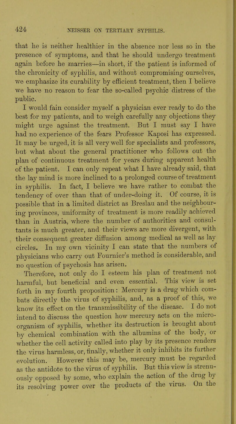 that lie is neither healthier in the absence nor less so in the presence of symptoms, and that he should undergo treatment again before he marries—in short, if the patient is informed of the chronicity of syphilis, and without compromising ourselves, we emphasize its curability by efficient treatment, then I believe we have no reason to fear the so-called psychic distress of the public. I would fain consider myself a physician ever ready to do the best for my patients, and to weigh carefully any objections they might urge against the treatment. But I must say I have had no experience of the fears Professor Kaposi has expressed. It may be urged, it is all very well for specialists and professors, but what about the general practitioner who follows out the plan of continuous treatment for years during apparent health of the patient. I can only repeat what I have already said, that the lay mind is more inclined to a prolonged course of treatment in syphilis. In fact, I believe we have rather to combat the tendency of over than that of under-doing it. Of course, it is possible that in a limited district as Breslau and the neighbour- ing provinces, uniformity of treatment is more readily achieved than in Austria, where the number of authorities and consul- tants is much greater, and their views are more divergent, with their consequent greater diffusion among medical as well as lay circles. In my own vicinity I can state that the numbers of physicians who carry out Fournier’s method is considerable, and no question of psychosis has arisen. Therefore, not only do I esteem his plan of treatment not harmful, but beneficial and even essential. This view is set forth in my fourth proposition: Mercury is a drug which com- bats directly the virus of syphilis, and, as a proof of this, we know its effect on the transmissibility of the disease. I do not intend to discuss the question how mercury acts on the micro- organism of syphilis, whether its destruction is brought about by chemical combination with the albumins of the body, or whether the cell activity called into play by its piesence lendeis the virus harmless, or, finally, whether it only inhibits its further evolution. However this may be, mercury must, be regarded as the antidote to the virus of syphilis. But this view is strenu- ously opposed by some, who explain the action of the ding by its resolving power over the products of the virus. On the
