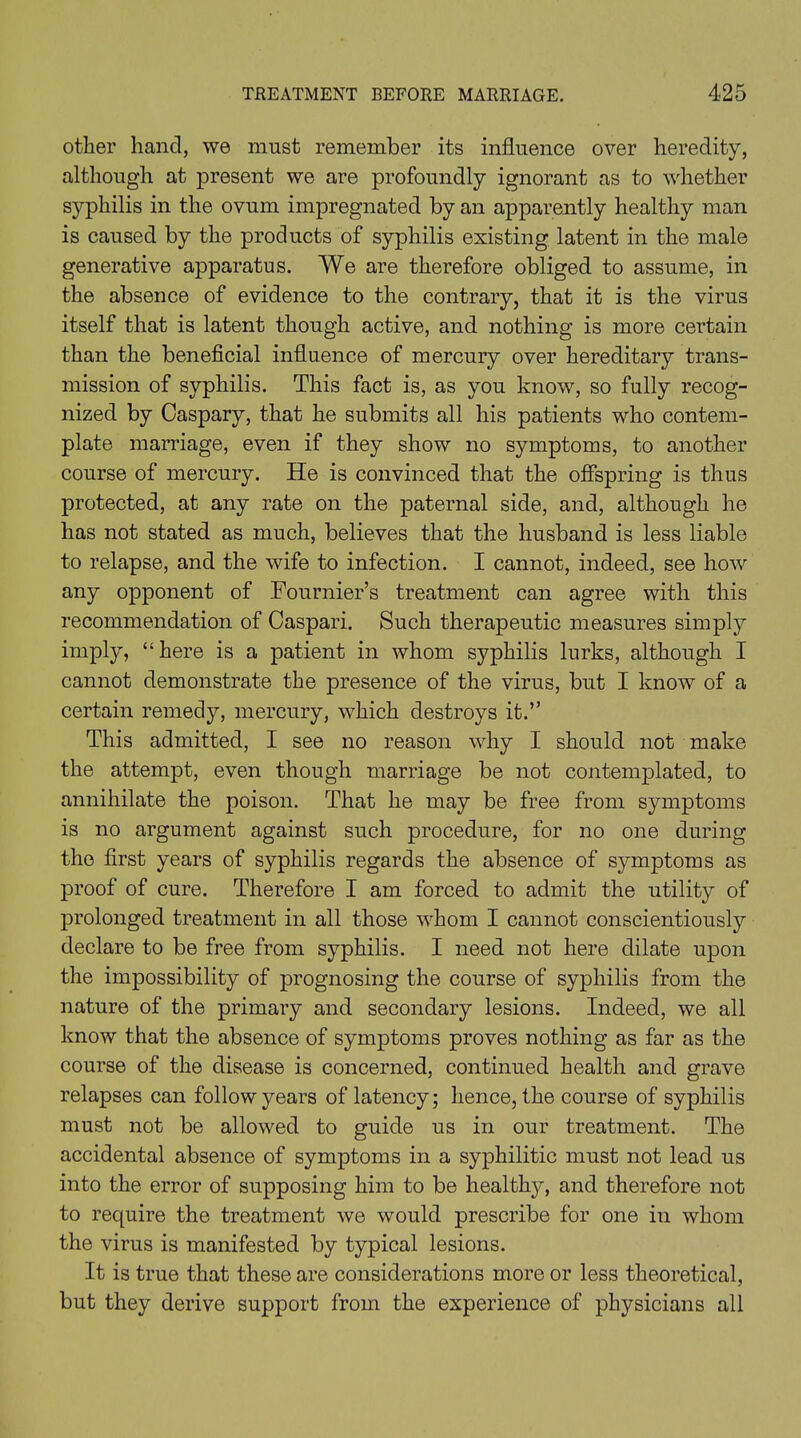 other hand, we must remember its influence over heredity, although at present we are profoundly ignorant as to whether syphilis in the ovum impregnated by an apparently healthy man is caused by the products of syphilis existing latent in the male generative apparatus. We are therefore obliged to assume, in the absence of evidence to the contrary, that it is the virus itself that is latent though active, and nothing is more certain than the beneficial influence of mercury over hereditary trans- mission of syphilis. This fact is, as you know, so fully recog- nized by Caspary, that he submits all his patients who contem- plate marriage, even if they show no symptoms, to another course of mercury. He is convinced that the offspring is thus protected, at any rate on the paternal side, and, although he has not stated as much, believes that the husband is less liable to relapse, and the wife to infection. I cannot, indeed, see how any opponent of Fournier’s treatment can agree with this recommendation of Caspari. Such therapeutic measures simply imply, “here is a patient in whom syphilis lurks, although I cannot demonstrate the presence of the virus, but I know of a certain remedy, mercury, which destroys it.” This admitted, I see no reason why I should not make the attempt, even though marriage be not contemplated, to annihilate the poison. That he may be free from symptoms is no argument against such procedure, for no one during the first years of syphilis regards the absence of symptoms as proof of cure. Therefore I am forced to admit the utility of prolonged treatment in all those whom I cannot conscientiously declare to be free from syphilis. I need not here dilate upon the impossibility of prognosing the course of syphilis from the nature of the primary and secondary lesions. Indeed, we all know that the absence of symptoms proves nothing as far as the course of the disease is concerned, continued health and grave relapses can follow years of latency; hence, the course of syphilis must not be allowed to guide us in our treatment. The accidental absence of symptoms in a syphilitic must not lead us into the error of supposing him to be healthy, and therefore not to require the treatment we would prescribe for one in whom the virus is manifested by typical lesions. It is true that these are considerations more or less theoretical, but they derive support from the experience of physicians all