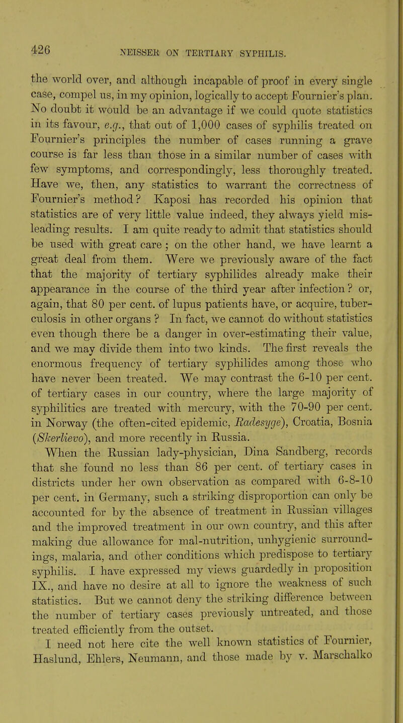 the world over, and although incapable of proof in every single case, compel us, in my opinion, logically to accept Fournier’s plan. No doubt it would be an advantage if we could quote statistics in its favour, e.g., that out of 1,000 cases of syphilis treated on Fournier’s principles the number of cases running a grave course is far less than those in a similar number of cases with few symptoms, and correspondingly, less thoroughly treated. Have we, then, any statistics to warrant the correctness of Fournier’s method? Kaposi has recorded his opinion that statistics are of very little value indeed, they always yield mis- leading results. I am quite ready to admit that statistics should be used with great care ; on the other hand, we have learnt a great deal from them. Were we previously aware of the fact that the majority of tertiary syphilides already make their appearance in the course of the third year after infection ? or, again, that 80 per cent, of lupus patients have, or acquire, tuber- culosis in other organs ? In fact, we cannot do without statistics even though there be a danger in over-estimating their value, and we may divide them into two kinds. The first reveals the enormous frequency of tertiary syphilides among those who have never been treated. We may contrast the 6-10 per cent, of tertiary cases in our country, where the large majority of syphilitics are treated with mercury, with the 70-90 per cent, in Norway (the often-cited epidemic, Badesyge), Croatia, Bosnia (Skerlievo), and more recently in Russia. When the Russian lady-physician, Dina Sandberg, records that she found no less than 86 per cent, of tertiary cases in districts under her own observation as compared with 6-8-10 per cent, in Germany, such a striking disproportion can only be accounted for by the absence of treatment in Russian villages and the improved treatment in our own country, and this after making due allowance for mal-nutrition, unhygienic surround- ings, malaria, and other conditions which predispose to tertian syphilis. I have expressed my views guardedly in proposition IX., and have no desire at all to ignore the weakness ot such statistics. But we cannot deny the striking difference between the number of tertiary cases previously untreated, and those treated efficiently from the outset. I need not here cite the well known statistics ot Fourniei, Haslund, Ehlers, Neumann, and those made by v. Marsclialko