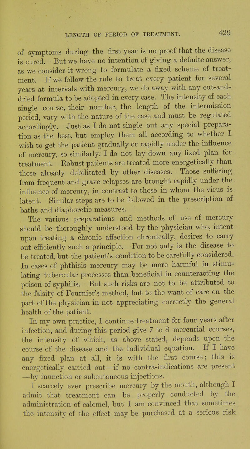 LENGTH OF PERIOD OF TREATMENT. of symptoms during the first year is no proof that the disease is cured. But we have no intention of giving a definite answer, as we consider it wrong to formulate a fixed scheme of treat- ment. If we follow the rule to treat every patient for several years at intervals with mercury, we do away with any cut-and- dried formula to be adopted in every case. The intensity of each single course, their number, the length of the intermission period, vary with the nature of the case and must be regulated accordingly. Just as I do not single out any special prepara- tion as the best, but employ them all according to whether I wish to get the patient gradually or rapidly under the influence of mercury, so similarly, I do not lay down any fixed plan for treatment. Robust patients are treated more energetically than those already debilitated by other diseases. Those suffering from frequent and grave relapses are brought rapidly under the influence of mercury, in contrast to those in whom the virus is latent. Similar steps are to be followed in the prescription of baths and diaphoretic measures. The various preparations and methods of use of mercury should be thoroughly understood by the physician who, intent upon treating a chronic affection chronically, desires to carry out efficiently such a principle. For not only is the disease to be treated, but the patient’s condition to be carefully considered. In cases of phthisis mercury may be more harmful in stimu- lating tubercular processes than beneficial in counteracting the poison of syphilis. But such risks are not to be attributed to the falsity of Fournier’s method, but to the want of care on the part of the physician in not appreciating correctly the general health of the patient. In my own practice, I continue treatment for four years after infection, and during this period give 7 to 8 mercurial courses, the intensity of which, as above stated, depends upon the course of the disease and the individual equation. If I have any fixed plan at all, it is with the first course; this is energetically carried out—if no contra-indications are present —by inunction or subcutaneous injections. I scarcely ever prescribe mercury by the mouth, although I admit that treatment can be properly conducted by the administration of calomel, but I am convinced that sometimes the intensity of the effect may be purchased at a serious risk
