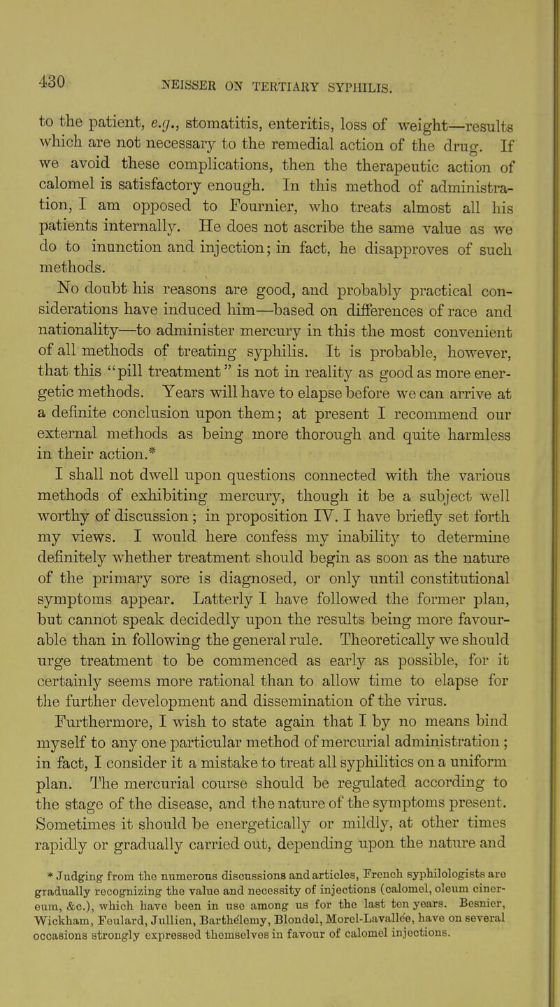 to the patient, e.g., stomatitis, enteritis, loss of weight—results which are not necessary to the remedial action of the drug. If we avoid these complications, then the therapeutic action of calomel is satisfactory enough. In this method of administra- tion, I am opposed to Fournier, who treats almost all his patients internally. He does not ascribe the same value as we do to inunction and injection; in fact, he disapproves of such methods. \ No doubt his reasons are good, and probably practical con- siderations have induced him—based on differences of race and nationality—to administer mercury in this the most convenient of all methods of treating syphilis. It is probable, however, that this “pill treatment” is not in reality as good as more ener- getic methods. Years will have to elapse before we can arrive at a definite conclusion upon them; at present I recommend our external methods as being more thorough and quite harmless in their action.* I shall not dwell upon questions connected with the various methods of exhibiting mercury, though it be a subject well worthy of discussion; in proposition IY. I have briefly set forth my views. I would here confess my inability to determine definitely whether treatment should begin as soon as the nature of the primary sore is diagnosed, or only until constitutional symptoms appear. Latterly I have followed the former plan, but cannot speak decidedly upon the results being more favour- able than in following the general rule. Theoretically we should urge treatment to be commenced as early as possible, for it certainly seems more rational than to allow time to elapse for the further development and dissemination of the virus. Furthermore, I wish to state again that I by no means bind myself to any one particular method of mercurial administration ; in fact, I consider it a mistake to treat all syphilitics on a uniform plan. The mercurial course should be regulated according to the stage of the disease, and the nature of the symptoms present. Sometimes it should be energetically or mildly, at other times rapidly or gradually carried out, depending upon the nature and * Judging from the numerous discussions and articles, French syphilologists are gradually recognizing the value and necessity of injections (calomel, oleum cincr- eum, &c.), which have been in use among us for the last ton years. Besnior, Wickham, Foulard, Jullien, Barthelomy, Blondel, Morol-Lavallce, have on several occasions strongly expressed thcmsolves in favour of calomel injections.