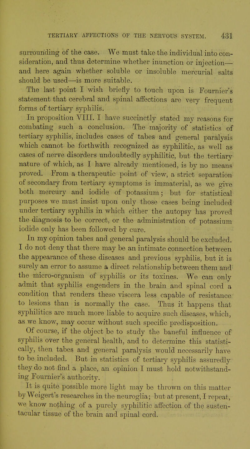 surrounding of the case. We must take the individual into con- sideration, and thus determine whether inunction or injection— and here again whether soluble or insoluble mercurial salts should be used—is more suitable. The last point I wish briefly to touch upon is Fournier’s statement that cerebral and spinal affections are very frequent forms of tertiary syphilis. In proposition VIII. I have succinctly stated my reasons for combating such a conclusion. The majority of statistics of tertiary syphilis, includes cases of tabes and general paralysis which cannot be forthwith recognized as syphilitic, as well as cases of nerve disorders undoubtedly syphilitic, but the tertiary nature of which, as I have already mentioned, is by no means proved. From a therapeutic point of view, a strict separation of secondary from tertiary symptoms is immaterial, as we give both mercury and iodide of potassium; but for statistical purposes we must insist upon only those cases being included under tertiary syphilis in which either the autopsy has proved the diagnosis to be correct, or the administration of potassium iodide only has been followed by cure. In my opinion tabes and general paralysis should be excluded. I do not deny that there may be an intimate connection between the appearance of these diseases and previous syphilis, but it is surely an error to assume a direct relationship between them and the micro-organism of syphilis or its toxines. We can only admit that syphilis engenders in the brain and spinal cord a condition that renders these viscera less capable of resistance to lesions than is normally the case. Thus it happens that syphilitics are much more liable to acquire such diseases, which, as we know, may occur without such specific predisposition. Of course, if the object be to study the baneful influence of syphilis over the general health, and to determine this statisti- cally, then tabes and general paralysis would necessarily have to be included. But in statistics of tertiary syphilis assuredly they do not find a place, an opinion I must hold notwithstand- ing Fournier’s authority. It is quite possible more light may be thrown on this matter by Weigert’s researches in the neuroglia; but at present, I repeat, we know nothing of a purely syphilitic affection of the susten- tacular tissue of the brain and spinal cord.