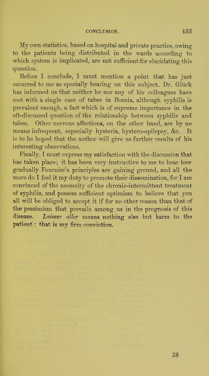 My own statistics, based on hospital and private practice, owing to the patients being distributed in the wards according to which system is implicated, are not sufficient for elucidating this question. Before I conclude, 1 must mention a point that has just occurred to me as specially bearing on this subject. Dr. Gluck has informed us that neither he nor any of his colleagues have met with a single case of tabes in Bosnia, although syphilis is prevalent enough, a fact which is of supreme importance in the oft-discussed question of the relationship between syphilis and tabes. Other nervous affections, on the other hand, are by no means infrequent, especially hysteria, hystero-epilepsy, &c. It is to be hoped that the author will give us further results of his interesting observations. Finally, I must express my satisfaction with the discussion that has taken place; it has been very instructive to me to hear how gradually Fournier’s principles are gaining ground, and all the more do I feel it my duty to promote their dissemination, for I am convinced of the necessity of the chronic-intermittent treatment of syphilis, and possess sufficient optimism to believe that you all will be obliged to accept it if for no other reason than that of the pessimism that prevails among us in the prognosis of this disease. Laisser alter means nothing else but harm to the patient: that is my firm conviction. 28