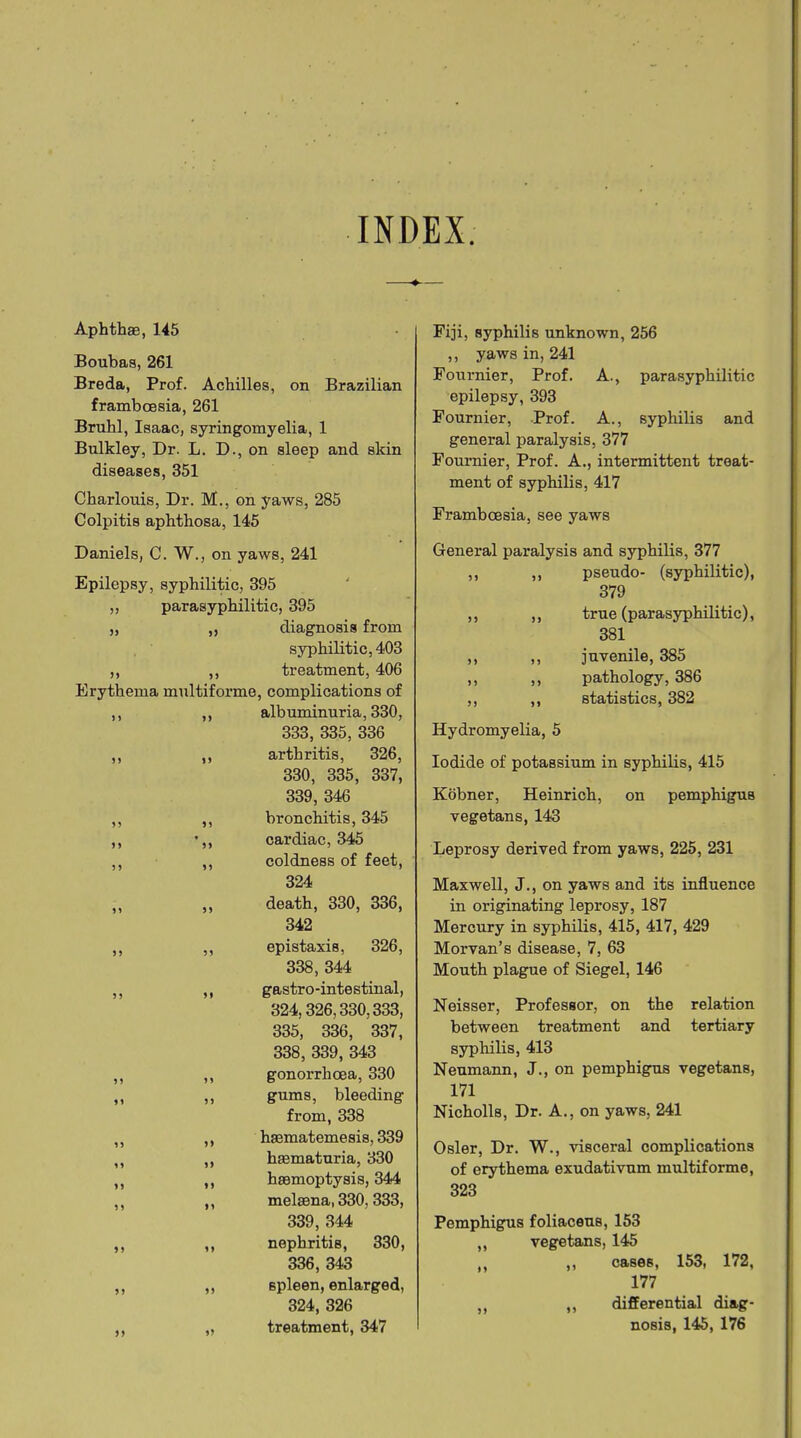 INDEX. 4 Aphthae, 145 Boubas, 261 Breda, Prof. Achilles, on Brazilian framboesia, 261 Bruhl, Isaac, syringomyelia, 1 Bnlkley, Dr. L. D., on sleep and skin diseases, 351 Charlouis, Dr. M., on yaws, 285 Colpitis aphthosa, 145 Daniels, C. W., on yaws, 241 Epilepsy, syphilitic, 395 ,, parasyphilitic, 395 ,, ,, diagnosis from syphilitic, 403 ,, ,, treatment, 406 Erythema multiforme, complications of ,, ,, albuminuria, 330, 333, 335, 336 ,, ,, arthritis, 326, 330, 335, 337, 339 , 346 ,, ,, bronchitis, 345 ,, •,, cardiac, 345 ,, ,, coldness of feet, 324 ,, ,, death, 330, 336, 342 ,, ,, epistaxis, 326, 338, 344 ,, ,, gastro-intestinal, 324,326,330,333, 335, 336, 337, 338, 339, 343 ,, ,, gonorrhoea, 330 ,, „ gums, bleeding from, 338 ,, ,, hsematemesis, 339 ,, ,, hasmaturia, 330 ,, ,, haemoptysis, 344 ,, ,, melmna, 330. 333, 339, 344 ,, ,, nephritis, 330, 336, 343 ,, ,, spleen, enlarged, 324, 326 ,, „ treatment, 347 Fiji, syphilis unknown, 256 ,, yaws in, 241 Fournier, Prof. A., parasyphilitic epilepsy, 393 Fournier, Prof. A., syphilis and general paralysis, 377 Fournier, Prof. A., intermittent treat- ment of syphilis, 417 Framboesia, see yaws General paralysis and syphilis, 377 ,, ,, pseudo- (syphilitic), 379 ,, ,, true (parasyphilitic), 381 ,, ,, juvenile, 385 ,, ,, pathology, 386 ,, ,, statistics, 382 Iiydromyelia, 5 Iodide of potassium in syphilis, 415 Kobner, Heinrich, on pemphigus vegetans, 143 Leprosy derived from yaws, 225, 231 Maxwell, J., on yaws and its influence in originating leprosy, 187 Mercury in syphilis, 415, 417, 429 Morvan’s disease, 7, 63 Mouth plague of Siegel, 146 Neisser, Professor, on the relation between treatment and tertiary syphilis, 413 Neumann, J., on pemphigus vegetans, 171 Nicholls, Dr. A., on yaws, 241 Osier, Dr. W., visceral complications of erythema exudativum multiforme, 323 Pemphigus foliaceus, 153 ,, vegetans, 145 n ,, cases, 153, 172, 177 ,, „ differential diag- nosis, 145, 176