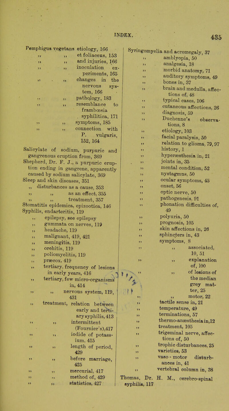 99 99 9 9 Pemphigus vegetans etiology, 166 „ ,, et foliaceus, 153 and injuries, 166 inoculation ex- periments, 165 changes in the nervous sys- tem, 166 pathqlogy, 183 resemblance to framboesia . syphilitica, 171 symptoms, 185 »> ,, connection with P. vulgaris, 152, 164 Salicylate of sodium, purpuric and gangrenous eruption from, 369 Shepherd, Dr. F. J., a purpuric erup- tion ending in gangrene, apparently caused by sodium salicylate, 369 Sleep and skin diseases, 351 ,, disturbances as a cause, 353 n ,, as an effect, 355 >) ,, treatment, 357 Stomatitis epidemica, epizootica, 146 Syphilis, endarteritis, 119 ,, epilepsy, see epilepsy ,, gummata on nerves, 119 ,, headache, 119 ,, malignant, 419, 421 „ meningitis, 119 ,, orohitis, 119 ,, poliomyelitis, 119 ,, preecox, 419 >' tertiary, frequency of lesions in early years, 416 ,, tertiary, few micro-organisms in, 414 )> >. nervous system, 119, 431 ,, treatment, relation between early and terti- ary syphilis, 413 > > i) intermittent (Fournier’s),417 »» n iodide of potass- ium, 415 »» t> length of period, 429 Syringomyelia and acromegaly, 37 ,, amblyopia, 50 t» analgesia, 18 >) morbid anatomy, 71 t. auditory symptoms, 49 t, bones in, 37 ” brain and medulla, affec- tions of, 48 >t typical cases, 106 >» cutaneous affections, 26 tt diagnosis, 59 tt Duchenne’s observa- tions, 8 t> etiology, 103 tt facial paralysis, 50 tt relation to glioma, 79, 97 tt history, 1 tt hyperjesthesia in, 21 ,t joints in, 35 it mental condition, 52 tt nystagmus, 50 ,t ocular symptoms, 45 tt onset, 56 tt optic nerve, 50 ,t pathogenesis, 91 it phonation difficulties of, 49 99 9 9 >5 99 99 99 99 f * 9 9 9 9 99 99 99 99 99 99 99 polyuria, 50 prognosis, 105 skin affections in, 26 sphincters in, 43 symptoms, 8 ,, associated, 10, 51 ,, explanation of, 100 ,, of lesions of the median grey mat- ter, 25 ,, motor, 22 tactile sense in, 21 temperature, 49 terminations, 57 thermo-anaesthesia in, 12 treatment, 105 trigeminal nerve, affec- tions of, 50 trophic disturbances, 25 varieties, 53 99 99 99 99 99 99 •9 99 before marriage, 425 mercurial, 417 method of, 429 statistics, 427 ,, vaso - motor disturb- ances in, 41 ,, vertebral column in, 38 Thomas, Dr. H. M., cerebro-spinal syphilis, 117