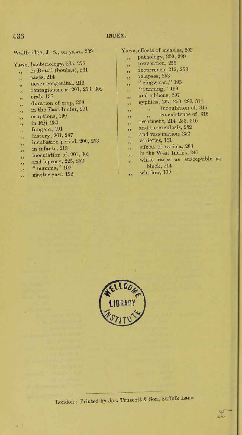 Wallbridge, J. S., on yaws, 239 Yaws, bacteriology, 265. 277 ,, in Brazil (boubas), 261 ,, cases, 214 ,, never congenital, 213 ,, contagiousness, 201, 253, 302 ,, crab, 198 ,, duration of crop, 209 ,, in the East Indies, 291 ,, eruptions, 190 ,, in Fiji, 250 ,, fungoid, 191 ,, history, 261, 287 ,, incubation period, 200, 253 ,, in infants, 213 ,, inoculation of, 201, 303 ,, and leprosy, 225, 252 ,, “ mamma,” 197 ,, master yaw, 192 Yaws, effects of measles, 203 ,, pathology, 200, 299 ,, prevention, 255 ,, recurrence, 212, 253 ,, relapses, 253 „ “ ringworm,” 195 ,, “ running,” 199 ,, and sibbens, 207 „ syphilis, 207, 250, 280, 314 5J 5) inoculation of, 315 M ,, co-existence of, 316 ,, treatment, 214, 253, 316 ,, and tuberculosis, 252 ,, and vaccination, 252 ,, varieties, 191 ,, effects of variola, 203 ,, in the West Indies, 241 ,, white races as susceptible as black, 214 ,, whitlow, 199 London ■ Muted by J»e. Truscott & Son, Suffolk Lane. z