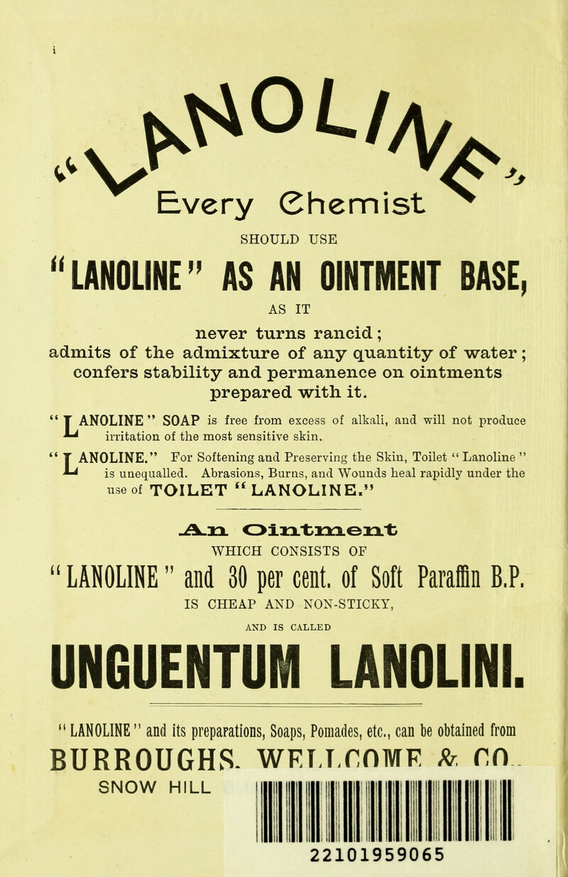 Every Chemist ^ SHOULD USE LANOLINE AS AN OINTMENT BASE AS IT never turns rancid; admits of the admixture of any quantity of water; confers stability and permanence on ointments prepared with it.  T ANOLINE  SOAP is free from excess of alkali, and will not produce irritation of the most sensitive skin.  T ANOLINE. For Softening and Preserving the Skin, Toilet  Lanoline  ^ is unequalled. Abrasions, Burns, and Wounds heal rapidly under the use of TOILET  LANOLINE. WHICH CONSISTS OF  LANOLINE and 30 per cent, of Soft Paraffin B.P. IS CHEAP AND NON-STICKY, AND IS CALLED UNfiUENTUM LANOLINI.  LANOLINE and its preparations, Soaps, Pomades, etc., can be obtained from BURROUGHS- WFJj.rnivrF Rr, rn SNOW HILL 22101959065