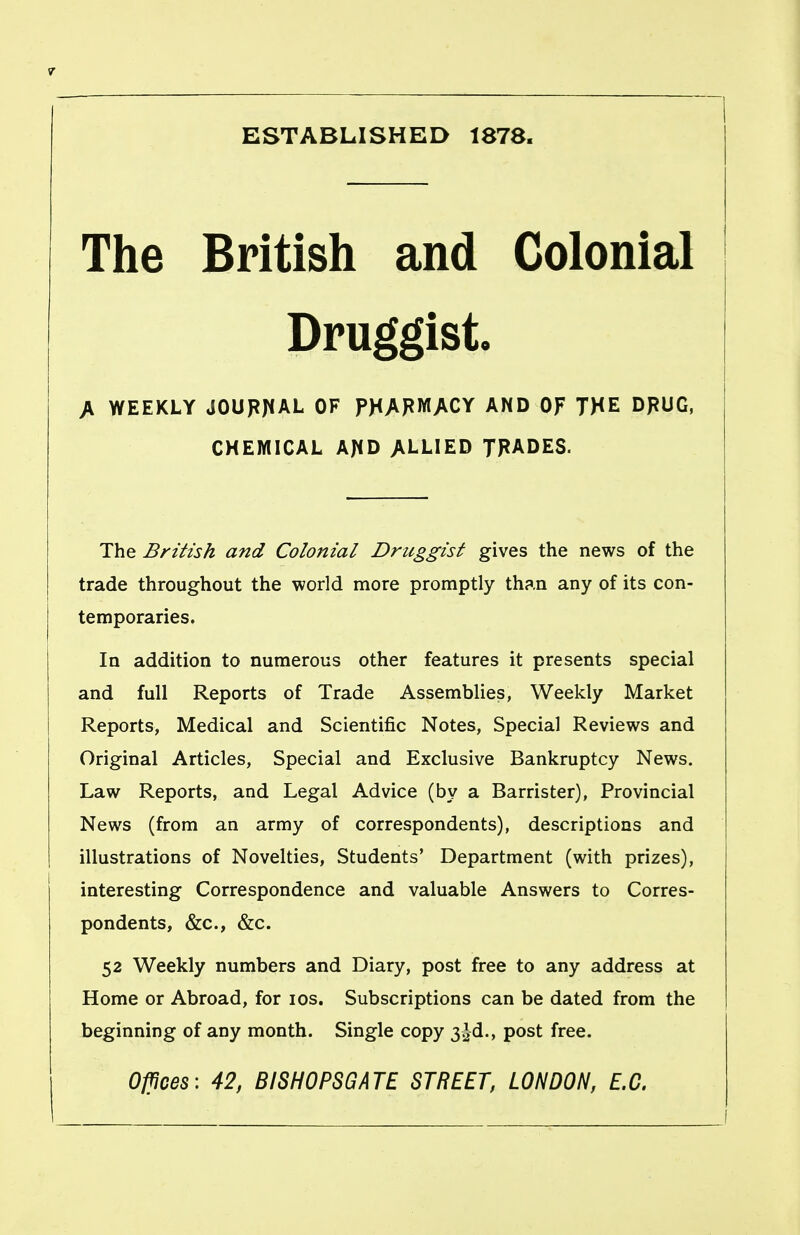 ESTABLISHED 1878. The British and Colonial Druggisto A WEEKLY JOUPJ^AL OF FHAFWACY AND OF THE DPUG, CHEMICAL AJID ALLIED TRADES. The British and Colonial Druggist gives the news of the trade throughout the world more promptly than any of its con- temporaries. In addition to numerous other features it presents special and full Reports of Trade Assemblies, Weekly Market Reports, Medical and Scientific Notes, Special Reviews and Original Articles, Special and Exclusive Bankruptcy News. Law Reports, and Legal Advice (by a Barrister), Provincial News (from an army of correspondents), descriptions and illustrations of Novelties, Students' Department (with prizes), interesting Correspondence and valuable Answers to Corres- pondents, &c., &c. 52 Weekly numbers and Diary, post free to any address at Home or Abroad, for los. Subscriptions can be dated from the beginning of any month. Single copy 3^d., post free. O^noes'. 42, BISHOPSGATE STREET, LONDON, E.G.
