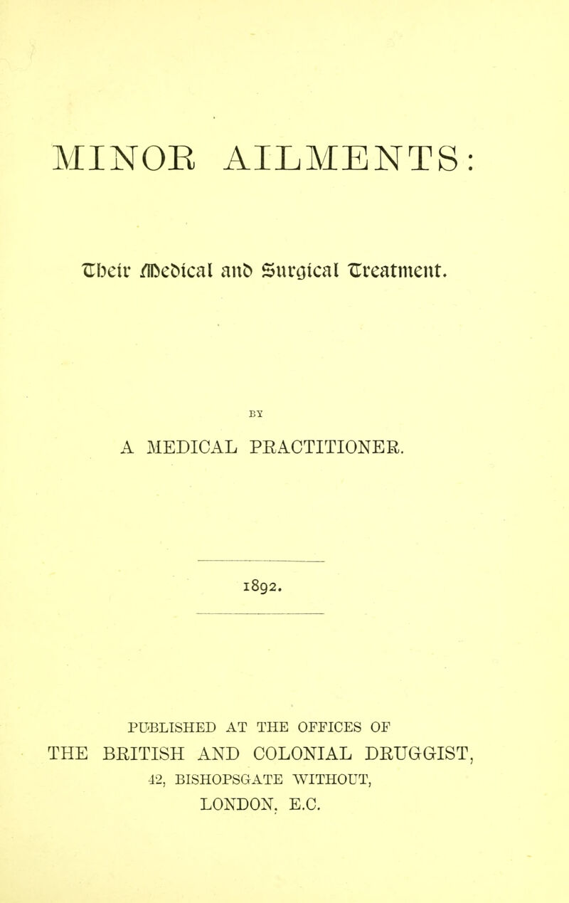 MINOE AILMENTS TLlKiv /iDeMcal anb Suvtjical ITreatment. By A MEDICAL PRACTITIONER. 1892. PUBLISHED AT THE OFFICES OF THE BRITISH AND COLONIAL DRUGGIST 42, BISHOPSGATE AVITHOUT, LONDON, E.G.