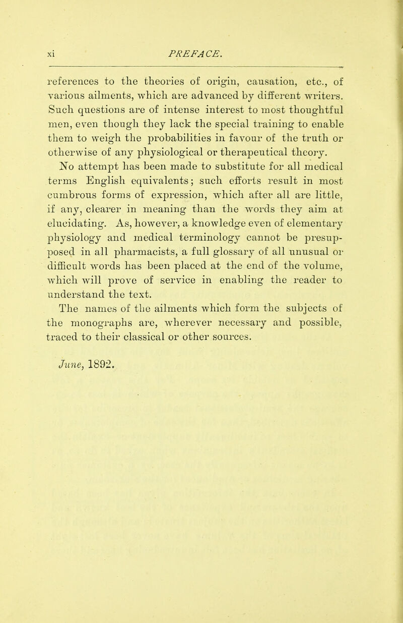 references to the theories of origin, causation, etc., of yarions ailments, which are advanced by different writers. Such questions are of intense interest to most thoughtful men, even though they lack the special training to enable them to weigh the probabilities in favour of the truth or otherwise of any physiological or therapeutical theory. No attempt has been made to substitute for all medical terms English equivalents; such efforts result in most cumbrous forms of expression, which after all are little, if any, clearer in meaning than the words they aim at elucidating. As, however, a knowledge even of elementary physiology and medical terminology cannot be presup- posed in all pharmacists, a full glossary of all unusual or difficult words has been placed at the end of the volume, which will prove of service in enabling the reader to understand the text. The names of the ailments which form the subjects of the monographs are, wherever necessary and possible, traced to their classical or other sources. June, 1892.