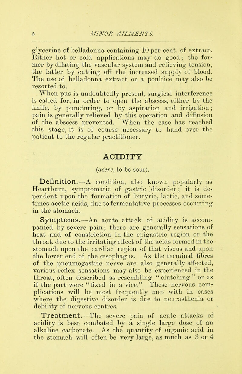 glycerine of belladonna containing 10 per cent, of extract. Either liot or cold applications may do good; tlie for- mer by dilating the vascular system and relieving tension, the latter by catting off the increased supply of blood. The nse of belladonna extract on a poultice may also be resorted to. When pus is undoubtedly present, surgical interference is called for, in order to open the abscess, either by the knife, by puncturing, or by aspiration and irrigation; pain is generally relieved by this operation and diffusion of the abscess prevented. When the case has reached this stage, it is of course necessary to hand over the patient to the regular practitioner. ACIDITY {acere, to be sour). Definition.—A condition, also known popularly as Heartburn, symptomatic of gastric disorder; it is de- pendent upon the formation of butyric, lactic, and some- times acetic acids, due to fermentative processes occurring in the stomach. Symptoms.—An acute attack of acidity is accom- panied by severe pain; there are generally sensations of heat and of constriction in the epigastric region or the throat, due to the irritating effect of the acids formed in the stomach npon the cardiac region of that viscus and upon the lower end of the oesophagus. As the terminal fibres of the pneumogastric nerve are also generally affected, various reflex sensations may also be experienced in the throat, often described as resembling  clutching  or as if the part were fixed in a vice. These nervous com- plications will be most frequently met with in cases where the digestive disorder is due to neurasthenia or debility of nervous centres. Treatment.—The severe pain of acute attacks of acidity is best combated by a single large dose of an alkaline carbonate. As the quantity of organic acid in the stomach will often be very large, as much as 3 or 4