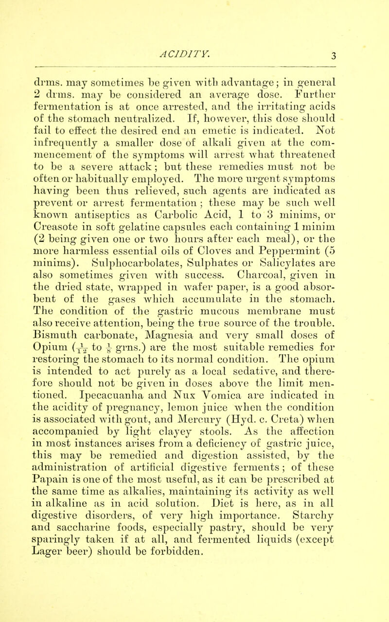 drms. may sometimes l)e giFen witli advantage; in general 2 dims, may be considered an average dose. Farther fermentation is at once arrested, and tbe irritating acids of the stomach neutralized. If, however, this dose should fail to effect the desired end an emetic is indicated. Not infrequently a smaller dose of alkali given at the com- mencement of the symptoms will arrest what threatened to be a severe attack ; but these remedies must not be often or habitually employed. The more urgent symptoms having been thus relieved, such agents are indicated as prevent or arrest fermentation ; these may be such well known antiseptics as Carbolic Acid, 1 to 3 minims, or Creasote in soft gelatine capsules each containing 1 minim (2 being given one or two hours after each meal), or the more harmless essential oils of Cloves and Peppermint (5 minims). Suljihocarbolates, Sulphates or Salicylates are also sometimes given with success. Charcoal, given in the dried state, wrapped in wafer paper, is a good absor- bent of the gases which accumulate in the stomach. The condition of the gastric mucous membrane must also receive attention, being the true source of the trouble. Bismuth carbonate, Magnesia and very small doses of Opium (y\^ to ^ grns.) are the most suitable remedies for restoring the stomach to its normal condition. The opium is intended to act purely as a local sedative, and there- fore should not be given in doses above the limit men- tioned. Ipecacuanha and Nux Vomica are indicated in the acidity of pregnancy, lemon juice when the condition is associated w^ithgout, and Mercury (Hyd. c. Creta) when accompanied by light clayey stools. As the affection in most instances arises from a deficiency of gastric juice, this may be remedied and digestion assisted, by the administration of artificial digestive ferments ; of these Papain is one of the most useful, as it can be prescribed at the same time as alkalies, maintaining its activity as w'ell in alkaline as in acid solution. Diet is here, as in all digestive disorders, of very high importance. Starchy and saccharine foods, especially pastry, should be very sparingly taken if at all, and fermented liquids (except Lager beer) should be forbidden.