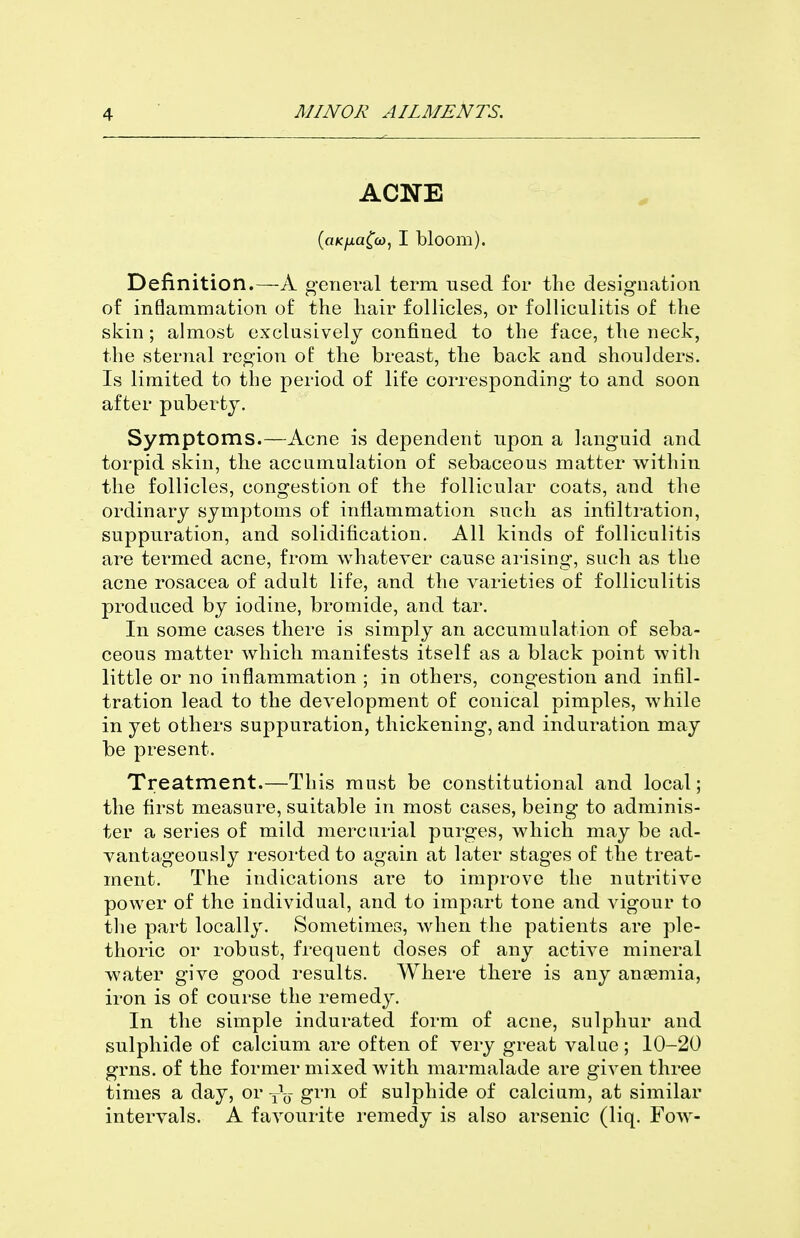ACNE {aKfjia^co, I bloom). Definition.—A general term used for the designation of inflammation of the liair follicles, or folliculitis of the skin; almost exclusively confined to the face, the neck, the sternal region of the breast, the back and shoulders. Is limited to the period of life corresponding to and soon after puberty. Symptoms.—Acne is dependent upon a languid and torpid skin, the accumulation of sebaceous matter within the follicles, congestion of the follicular coats, and the ordinary symptoms of inflammation such as infiltration, suppuration, and solidification. All kinds of folliculitis are termed acne, from whatever cause arising, such as the acne rosacea of adult life, and the varieties of folliculitis produced by iodine, bromide, and tar. In some cases there is simply an accumulation of seba- ceous matter which manifests itself as a black point with little or no inflammation ; in others, congestion and infil- tration lead to the development of conical pimples, Avhile in yet others suppuration, thickening, and induration may be present. Treatment.—This must be constitutional and local; the first measure, suitable in most cases, being to adminis- ter a series of mild mercurial purges, which may be ad- vantageously resorted to again at later stages of the treat- ment. The indications are to improve the nutritive power of the individual, and to impart tone and vigour to tlie part locally. Sometimes, when the patients are ple- thoric or robust, frequent doses of any active mineral water give good results. Where there is any antemia, iron is of course the remedy. In the simple indurated form of acne, sulphur and sulphide of calcium are often of very great value ; 10-20 grns. of the former mixed with marmalade are given three times a day, or y^-y- grn of sulphide of calcium, at similar intervals. A favourite remedy is also arsenic (liq. Foav-