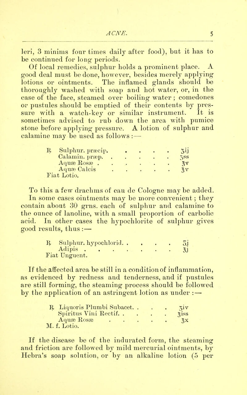 leri, 3 minims four times daily after food), but it has to be continued for long periods. Of local remedies, sulphur holds a prominent place. A good deal must be done, however, besides merely applying lotions or ointments. The inflamed glands should be thoroughly washed with soap and hot water, or, in the case of the face, steamed over boiling water ; comedones or pustules should be emptied of their contents by pres- sure with a watch-key or similar instrument. It is sometimes advised to rub down the area with pumice stone befoi-e applying pressure. A lotion of sulphur and calamine may be used as follows : — 3^ Sulphur, prfficip. . . . . 511 Calamin. prtep. ..... 5SS Aquse Rosse 5v Aqupe Calcis 5v Fiat Lotio. To this a few drachms of eau de Cologne may be added. In some cases ointments may be more convenient; they contain about 30 grns. each of sulphur and calamine to the ounce of lanoline, with a small proportion of carbolic acid. In other cases the hypochlorite of sulphur gives good results, thus : — Sulphur. h3^poclilorid 5.1 Adipis 5j Fiat Unguent. If the affected area be still in a condition of inflammation, as evidenced by i^edness and tenderness, and if pustules are still forming, the steaming process should be followed by the application of an astringent lotion as under : — Liquoris Plumbi Siibacet. . . . 5iv Spiritus Vini Bectif. .... ^iss Aquse Rosse 5x j\L f. Lotio. If the disease be of the indurated form, the steaming and friction are followed by mild mercurial ointments, by Hebra's soap solution, or by an alkaline lotion (5 j)er