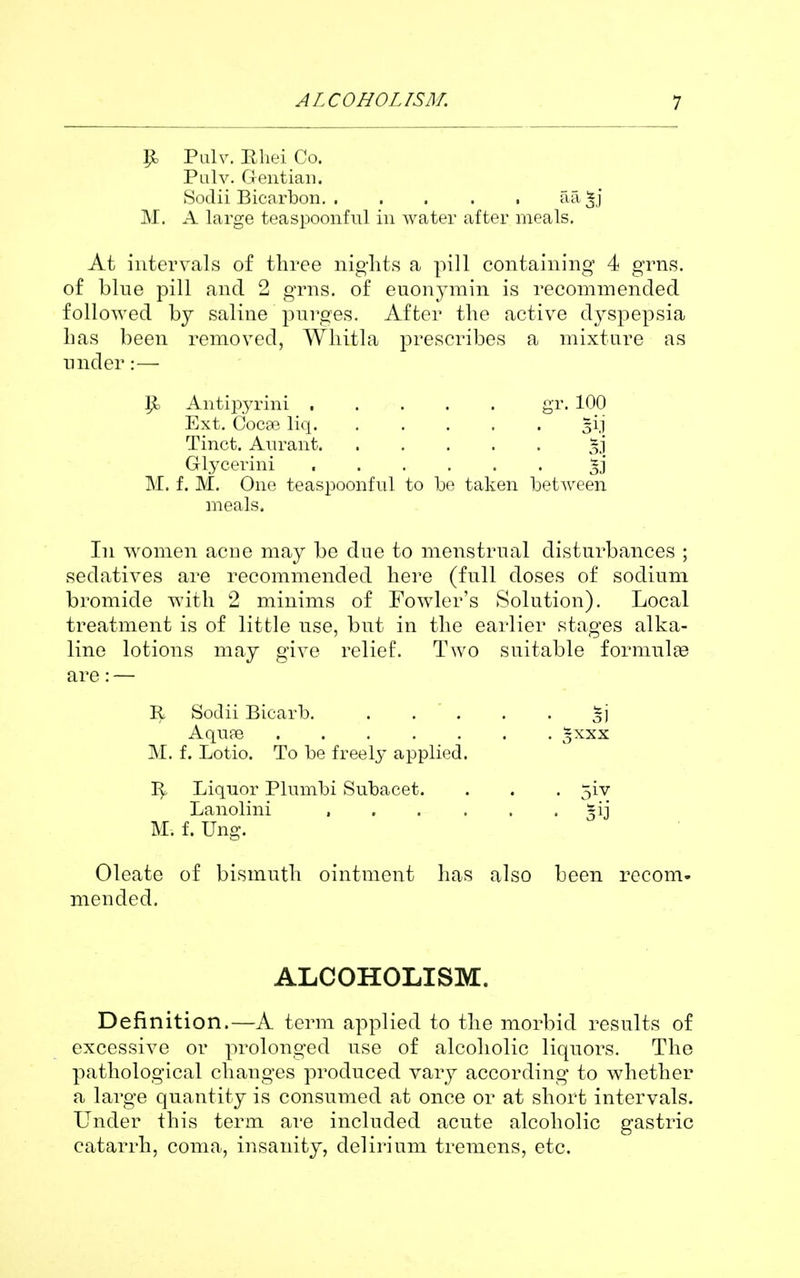 p. Pulv. Ehei Co. Palv. Gentian. Sodii Bicarbon. . . . . . aa^j M. A large teaspoonful in water after meals. At intervals of three nights a pill containing 4 grns. of blue pill and 2 grns. of euonymin is recommended followed by saline purges. After the active dyspepsia has been removed, Whitla prescribes a mixture as under:— p. Antijiyrini gr. 100 Glycerini M. f. M. One teaspoonful to be taken between meals. In women acne may be due to menstrual disturbances ; sedatives are recommended here (full doses of sodium bromide with 2 minims of Fowler's Solution). Local treatment is of little use, but in the earlier stages alka- line lotions may give relief. Two suitable formulae are: — R Sodii Bicarb. %\ Aqupe o^x^ M. f. Lotio. To be freely applied. Liquor Plnmbi Subacet. . . . 5iv Lanolini , §ij M. f. Ung. Oleate of bismuth ointment has also been recom- mended. Definition.—A term applied to the morbid results of excessive or prolonged use of alcoholic liquors. The pathological changes produced vary according to whether a large quantity is consumed at once or at short intervals. Under this term are included acute alcoholic gastric catarrh, coma, insanity, delirium tremens, etc. Ext. Cocee liq. Tinct. Aurant, ALCOHOLISM.