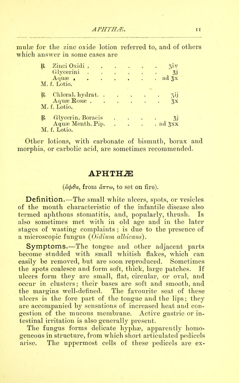 miilt'C for the zinc oxide lotion referred to, and of others which answer in some cases are ^ Zinci Oxidi 5iv Glycerini gj Aqu£e ad M. f. Lotio. ^ Chloral, hydrat 5ij Aqiise Rosoe gx M. f. Lotio. P> Glycerin. Boracis .... Aqu?e Menth. Pip ad 3XX M. f. Lotio. Other lotions, with carbonate of bismuth, borax and morphia, or carbolic acid, are sometimes recommended. APHTHiE {cicfida, from aVra), to set on fire). Definition.—The small white nlcers, spots, or vesicles of the month characteristic of the infantile disease also termed aphtlions stomatitis, and, popularly, thrush. Is also sometimes met with in old age and in the later stages of wasting complaints ; is due to the presence of a microscopic fungus {Oidium albicans). Symptoms.—The tongue and other adjacent parts become studded with small whitish flakes, which can easily be removed, but are soon reproduced. Sometimes the spots coalesce and form soft, thick, large patches. If ulcers form they are small, flat, circular, or oval, and occur in clusters; their bases are soft and smooth, and the margins well-defined. The favourite seat of these ulcers is the fore part of the tongue and the lips; they are accompanied by sensations of increased heat and con- gestion of the mucous membrane. Active gastric or in- testinal irritation is also generally present. Tlie fungus forms delicate hyph{iB, apparently homo- geneous in structure, from which short articulated pedicels arise. The uppermost cells of these pedicels are ex-