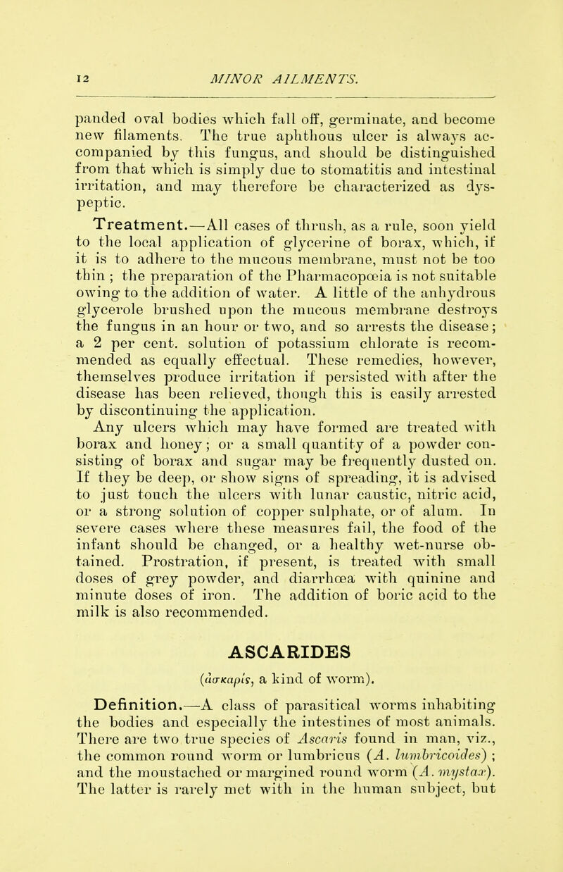 panded o^al bodies which fall off, germinate, and become new filaments. The trae aphthous ulcer is always ac- companied by this fungus, and should be distinguished from that which is simply due to stomatitis and intestinal irritation, and may therefore be characterized as dys- peptic. Treatment.—All cases of thrush, as a rule, soon yield to the local application of glycerine of borax, which, if it is to adhere to the mucous membrane, must not be too thin ; the preparation of the Pharmacopoeia is not suitable owing to the addition of water. A little of the anhydrous glycerole brushed upon the mucous membrane destroys the fungus in an hour or two, and so arrests the disease; a 2 per cent, solution of potassium chlorate is recom- mended as equally effectual. These remedies, however, themselves produce irritation if persisted with after the disease has been relieved, though this is easily arrested by discontinuing the application. Any ulcers which may have formed are treated with borax and honey; or a small quantity of a powder con- sisting of borax and sugar may be frequently dusted on. If they be deep, or show signs of spreading, it is advised to just touch the ulcers with lunar caustic, nitric acid, or a strong solution of copper sulphate, or of alum. In severe cases where these measures fail, the food of the infant should be changed, or a healthy wet-nurse ob- tained. Prostration, if present, is treated with small doses of grey powder, and diarrhoea with quinine and minute doses of iron. The addition of boric acid to the milk is also recommended. ASCARIDES {(KTKapls, a kind of worm). Definition.—A class of parasitical worms inhabiting the bodies and especially the intestines of most animals. There are two true species of Ascaris found in man, viz., the common round worm or lumbricus (A. lumhricoides) ; and the moustached or margined round worm (A. mystax). The latter is rarely met with in the human subject, but