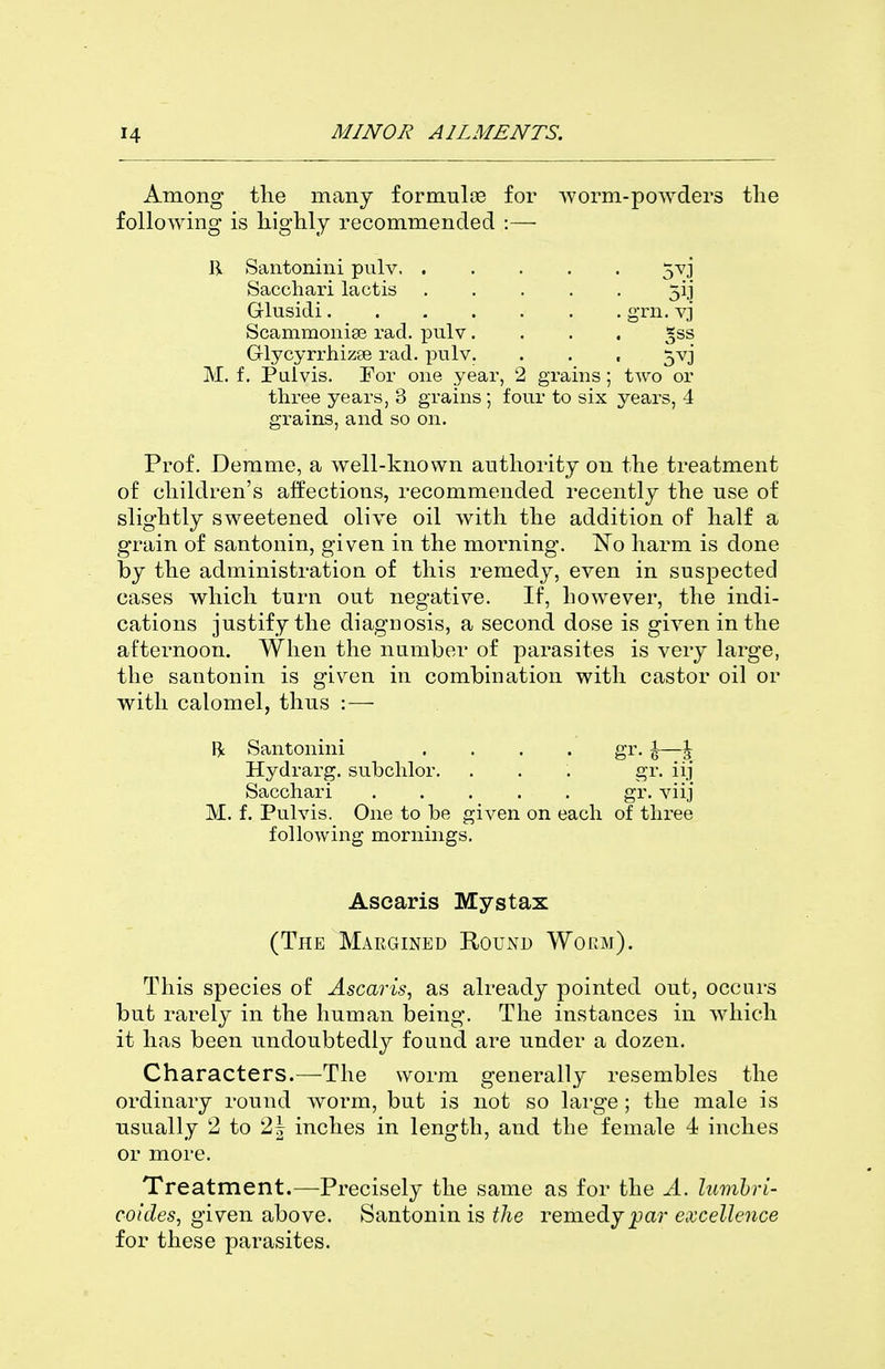 Among tlie many formulas for worm-powders the following is bigUy recommended :— R Santonini pnlv. ..... 5vj Sacchari lactis 5ij Glusidi grn. vj Scammonise rad. pulv .... ^ss Glycyrrhizse rad. pulv. . . , 5vj M. f. Pulvis. For one year, 2 grains; two or three years, 3 grains; four to six years, 4 grains, and so on. Prof. Derame, a well-known authority on the treatment of children's alfections, recommended recently the use of slightly sweetened olive oil with the addition of half a grain of santonin, given in the morning. l^To harm is done by the administration of this remedy, even in suspected cases which turn out negative. If, however, the indi- cations justify the diagnosis, a second dose is given in the afternoon. When the number of parasites is very large, the santonin is given in combination with castor oil or with calomel, thus :— Santonini . . . . gr. \—\ Hydrarg. subchlor. . . . gr. iij Sacchari gr. viij M. f. Pulvis. One to be given on each of three following mornings. Asearis Mystax (The Margined K,0Ux\d Wobm). This species of Asearis^ as already pointed out, occurs but rarely in the human being. The instances in which it has been undoubtedly found are under a dozen. Characters.—The worm generally resembles the ordinary round worm, but is not so large ; the male is usually 2 to 2| inches in length, and the female 4 inches or more. Treatment.—Precisely the same as for the A. lumhri- coides, given above. Santonin is f/ie remedyjpar excellence for these parasites.