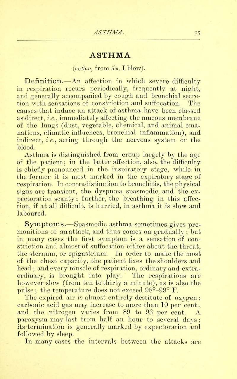ASTHMA {ao-djJia, from aco, I blow). Definition.—An affection in wliicli sevei-e difficulty in respiration recurs periodically, frequently at night, and generally accompanied by cough and bronchial secre- tion Avith sensations of constriction and suffocation. The causes that induce an attack of asthma have been classed as direct, i.e., immediately affecting the mucous membrane of the lungs (dust, vegetable, chemical, and animal ema- nations, climatic influences, bronchial inflammation), and indirect, i.e., acting through the nervous system or the blood. Asthma is distinguished from croup largely by the age of the patient; in the latter affection, also, the difficulty is chiefly pronounced in the inspiratory stage, while in the former it is most marked in the expiratory stage of respiration. In contradistinction to bronchitis, the physical signs are transient, the dyspnoea spasmodic, and the ex- pectoration scanty; further, the breathing in this affec- tion, if at all difficult, is hurried, in asthma it is slow and laboured. Symptoms.—Spasmodic asthma sometimes gives pre- monitions of an attack, and thus comes on gradually ; but in many cases the first symptom is a sensation of con- striction and almost of suffocation either about the throat, the sternum, or epigastrium. In order to make the most of the chest capacity, the patient fixes the shoulders and head ; and every muscle of respiration, ordinary and extra- ordinary, is brought into i^lay. The i-espirations are however slow (from ten to thirty a minute), as is also the pulse; the temperature does not exceed 98°-99° F. The expired air is almost entirely destitute of oxygen ; carbonic acid gas may increase to more than 10 per cent., and the nitrogen varies from 89 to 93 per cent. A paroxysm may last from half an hour to several days ; its termination is generally marked by expectoration and followed by sleep. In many cases the intervals between the attacks are
